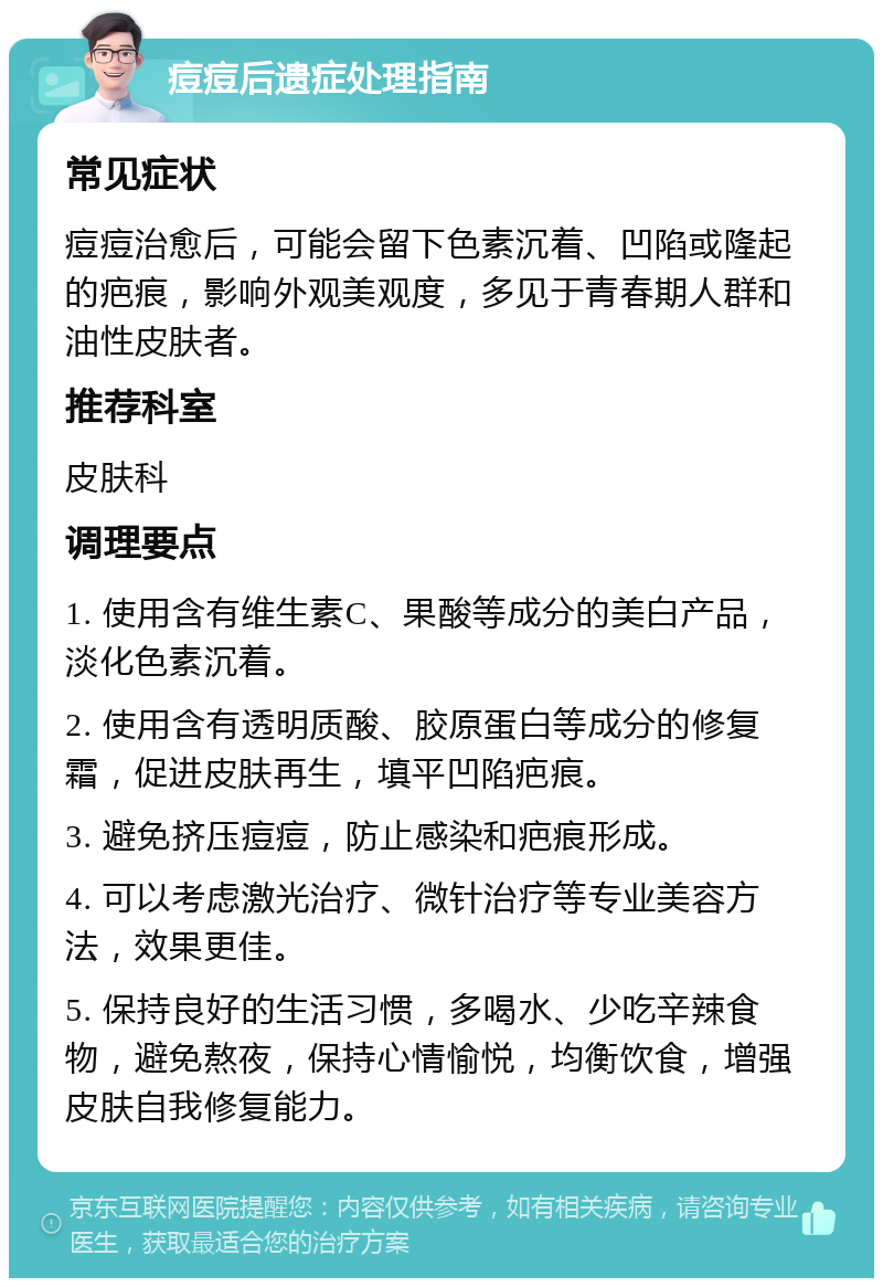 痘痘后遗症处理指南 常见症状 痘痘治愈后，可能会留下色素沉着、凹陷或隆起的疤痕，影响外观美观度，多见于青春期人群和油性皮肤者。 推荐科室 皮肤科 调理要点 1. 使用含有维生素C、果酸等成分的美白产品，淡化色素沉着。 2. 使用含有透明质酸、胶原蛋白等成分的修复霜，促进皮肤再生，填平凹陷疤痕。 3. 避免挤压痘痘，防止感染和疤痕形成。 4. 可以考虑激光治疗、微针治疗等专业美容方法，效果更佳。 5. 保持良好的生活习惯，多喝水、少吃辛辣食物，避免熬夜，保持心情愉悦，均衡饮食，增强皮肤自我修复能力。