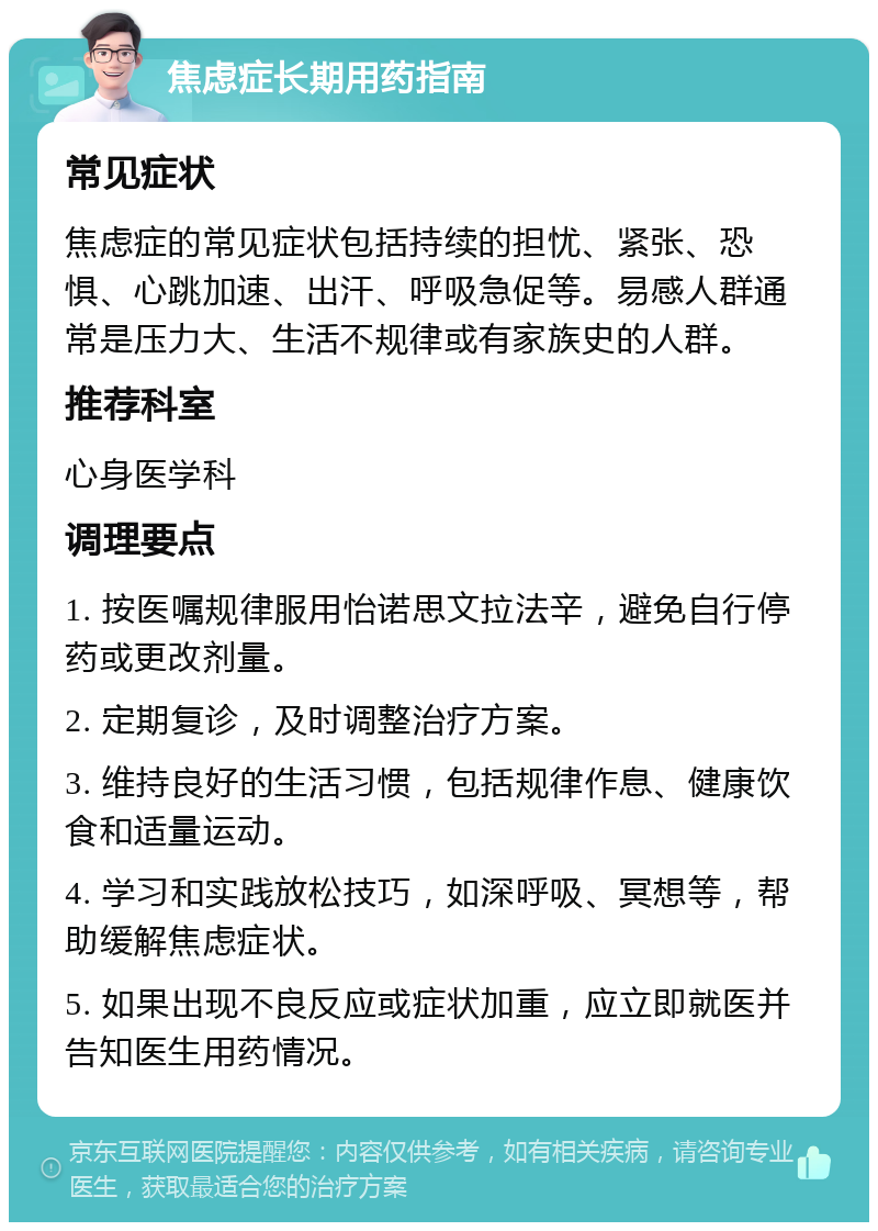 焦虑症长期用药指南 常见症状 焦虑症的常见症状包括持续的担忧、紧张、恐惧、心跳加速、出汗、呼吸急促等。易感人群通常是压力大、生活不规律或有家族史的人群。 推荐科室 心身医学科 调理要点 1. 按医嘱规律服用怡诺思文拉法辛，避免自行停药或更改剂量。 2. 定期复诊，及时调整治疗方案。 3. 维持良好的生活习惯，包括规律作息、健康饮食和适量运动。 4. 学习和实践放松技巧，如深呼吸、冥想等，帮助缓解焦虑症状。 5. 如果出现不良反应或症状加重，应立即就医并告知医生用药情况。