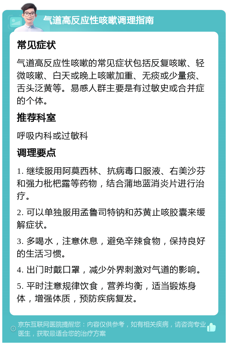 气道高反应性咳嗽调理指南 常见症状 气道高反应性咳嗽的常见症状包括反复咳嗽、轻微咳嗽、白天或晚上咳嗽加重、无痰或少量痰、舌头泛黄等。易感人群主要是有过敏史或合并症的个体。 推荐科室 呼吸内科或过敏科 调理要点 1. 继续服用阿莫西林、抗病毒口服液、右美沙芬和强力枇杷露等药物，结合蒲地蓝消炎片进行治疗。 2. 可以单独服用孟鲁司特钠和苏黄止咳胶囊来缓解症状。 3. 多喝水，注意休息，避免辛辣食物，保持良好的生活习惯。 4. 出门时戴口罩，减少外界刺激对气道的影响。 5. 平时注意规律饮食，营养均衡，适当锻炼身体，增强体质，预防疾病复发。