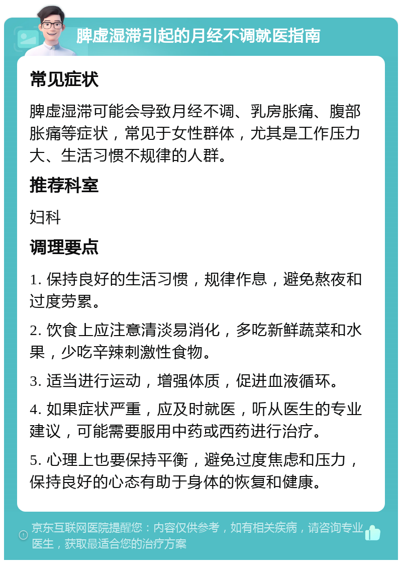 脾虚湿滞引起的月经不调就医指南 常见症状 脾虚湿滞可能会导致月经不调、乳房胀痛、腹部胀痛等症状，常见于女性群体，尤其是工作压力大、生活习惯不规律的人群。 推荐科室 妇科 调理要点 1. 保持良好的生活习惯，规律作息，避免熬夜和过度劳累。 2. 饮食上应注意清淡易消化，多吃新鲜蔬菜和水果，少吃辛辣刺激性食物。 3. 适当进行运动，增强体质，促进血液循环。 4. 如果症状严重，应及时就医，听从医生的专业建议，可能需要服用中药或西药进行治疗。 5. 心理上也要保持平衡，避免过度焦虑和压力，保持良好的心态有助于身体的恢复和健康。