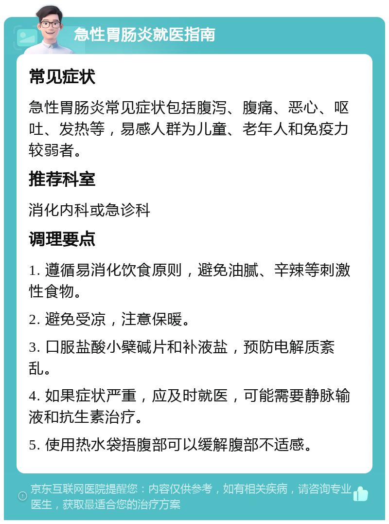 急性胃肠炎就医指南 常见症状 急性胃肠炎常见症状包括腹泻、腹痛、恶心、呕吐、发热等，易感人群为儿童、老年人和免疫力较弱者。 推荐科室 消化内科或急诊科 调理要点 1. 遵循易消化饮食原则，避免油腻、辛辣等刺激性食物。 2. 避免受凉，注意保暖。 3. 口服盐酸小檗碱片和补液盐，预防电解质紊乱。 4. 如果症状严重，应及时就医，可能需要静脉输液和抗生素治疗。 5. 使用热水袋捂腹部可以缓解腹部不适感。