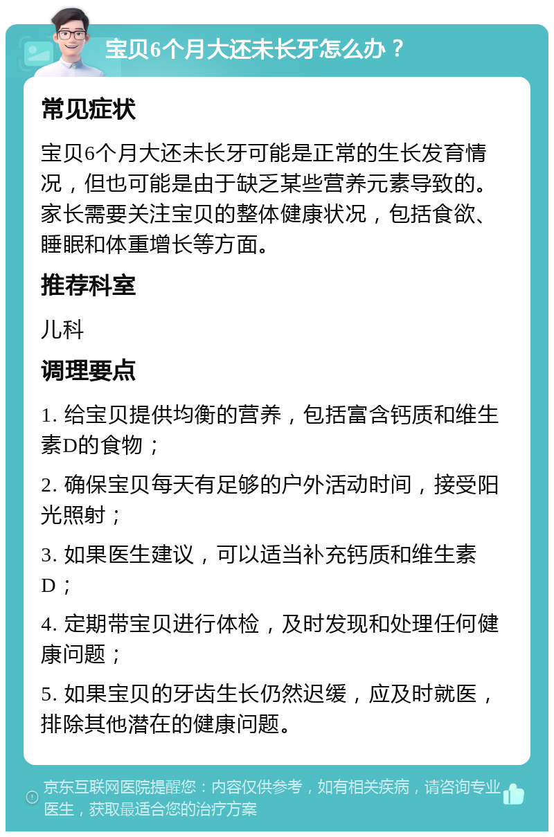 宝贝6个月大还未长牙怎么办？ 常见症状 宝贝6个月大还未长牙可能是正常的生长发育情况，但也可能是由于缺乏某些营养元素导致的。家长需要关注宝贝的整体健康状况，包括食欲、睡眠和体重增长等方面。 推荐科室 儿科 调理要点 1. 给宝贝提供均衡的营养，包括富含钙质和维生素D的食物； 2. 确保宝贝每天有足够的户外活动时间，接受阳光照射； 3. 如果医生建议，可以适当补充钙质和维生素D； 4. 定期带宝贝进行体检，及时发现和处理任何健康问题； 5. 如果宝贝的牙齿生长仍然迟缓，应及时就医，排除其他潜在的健康问题。