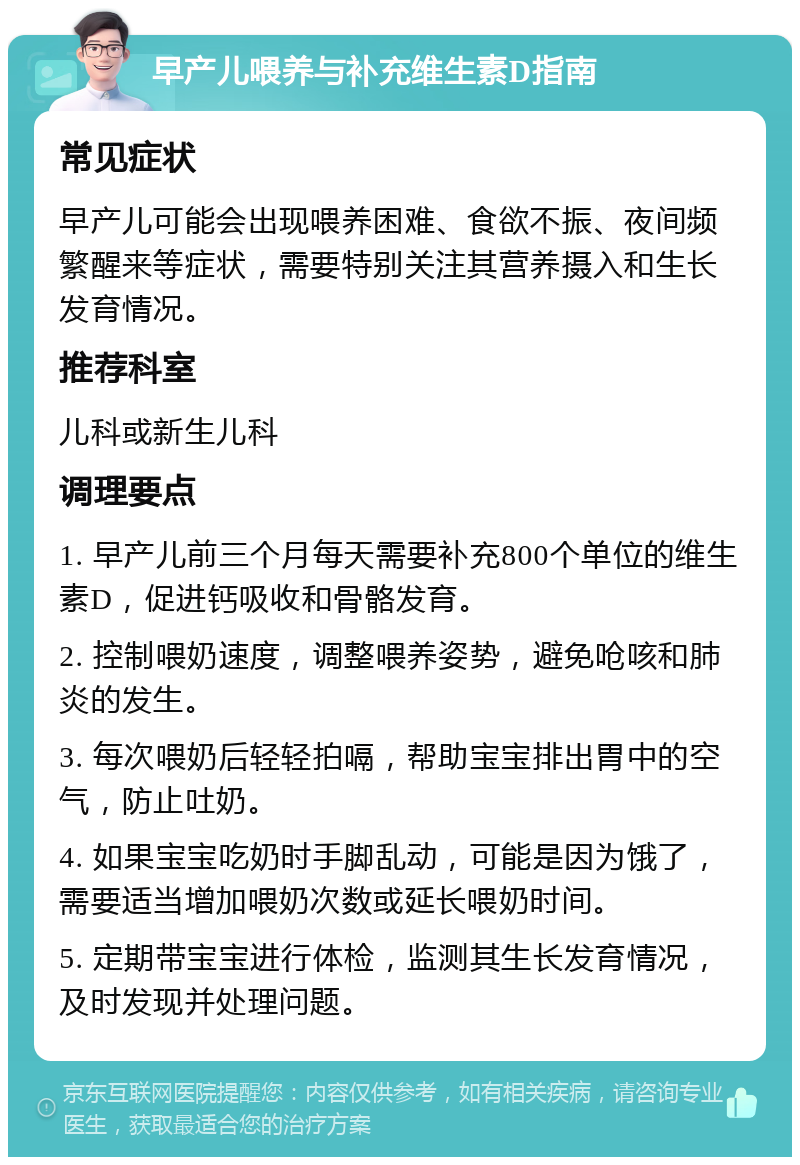 早产儿喂养与补充维生素D指南 常见症状 早产儿可能会出现喂养困难、食欲不振、夜间频繁醒来等症状，需要特别关注其营养摄入和生长发育情况。 推荐科室 儿科或新生儿科 调理要点 1. 早产儿前三个月每天需要补充800个单位的维生素D，促进钙吸收和骨骼发育。 2. 控制喂奶速度，调整喂养姿势，避免呛咳和肺炎的发生。 3. 每次喂奶后轻轻拍嗝，帮助宝宝排出胃中的空气，防止吐奶。 4. 如果宝宝吃奶时手脚乱动，可能是因为饿了，需要适当增加喂奶次数或延长喂奶时间。 5. 定期带宝宝进行体检，监测其生长发育情况，及时发现并处理问题。