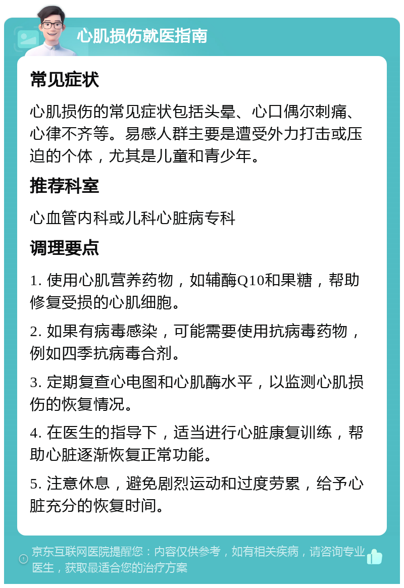 心肌损伤就医指南 常见症状 心肌损伤的常见症状包括头晕、心口偶尔刺痛、心律不齐等。易感人群主要是遭受外力打击或压迫的个体，尤其是儿童和青少年。 推荐科室 心血管内科或儿科心脏病专科 调理要点 1. 使用心肌营养药物，如辅酶Q10和果糖，帮助修复受损的心肌细胞。 2. 如果有病毒感染，可能需要使用抗病毒药物，例如四季抗病毒合剂。 3. 定期复查心电图和心肌酶水平，以监测心肌损伤的恢复情况。 4. 在医生的指导下，适当进行心脏康复训练，帮助心脏逐渐恢复正常功能。 5. 注意休息，避免剧烈运动和过度劳累，给予心脏充分的恢复时间。