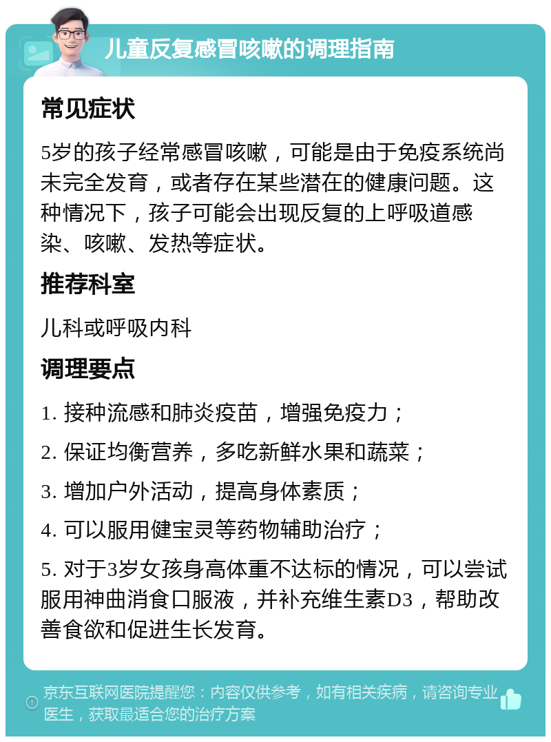 儿童反复感冒咳嗽的调理指南 常见症状 5岁的孩子经常感冒咳嗽，可能是由于免疫系统尚未完全发育，或者存在某些潜在的健康问题。这种情况下，孩子可能会出现反复的上呼吸道感染、咳嗽、发热等症状。 推荐科室 儿科或呼吸内科 调理要点 1. 接种流感和肺炎疫苗，增强免疫力； 2. 保证均衡营养，多吃新鲜水果和蔬菜； 3. 增加户外活动，提高身体素质； 4. 可以服用健宝灵等药物辅助治疗； 5. 对于3岁女孩身高体重不达标的情况，可以尝试服用神曲消食口服液，并补充维生素D3，帮助改善食欲和促进生长发育。