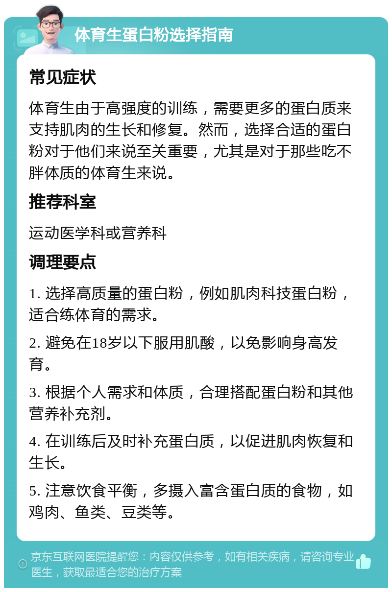 体育生蛋白粉选择指南 常见症状 体育生由于高强度的训练，需要更多的蛋白质来支持肌肉的生长和修复。然而，选择合适的蛋白粉对于他们来说至关重要，尤其是对于那些吃不胖体质的体育生来说。 推荐科室 运动医学科或营养科 调理要点 1. 选择高质量的蛋白粉，例如肌肉科技蛋白粉，适合练体育的需求。 2. 避免在18岁以下服用肌酸，以免影响身高发育。 3. 根据个人需求和体质，合理搭配蛋白粉和其他营养补充剂。 4. 在训练后及时补充蛋白质，以促进肌肉恢复和生长。 5. 注意饮食平衡，多摄入富含蛋白质的食物，如鸡肉、鱼类、豆类等。