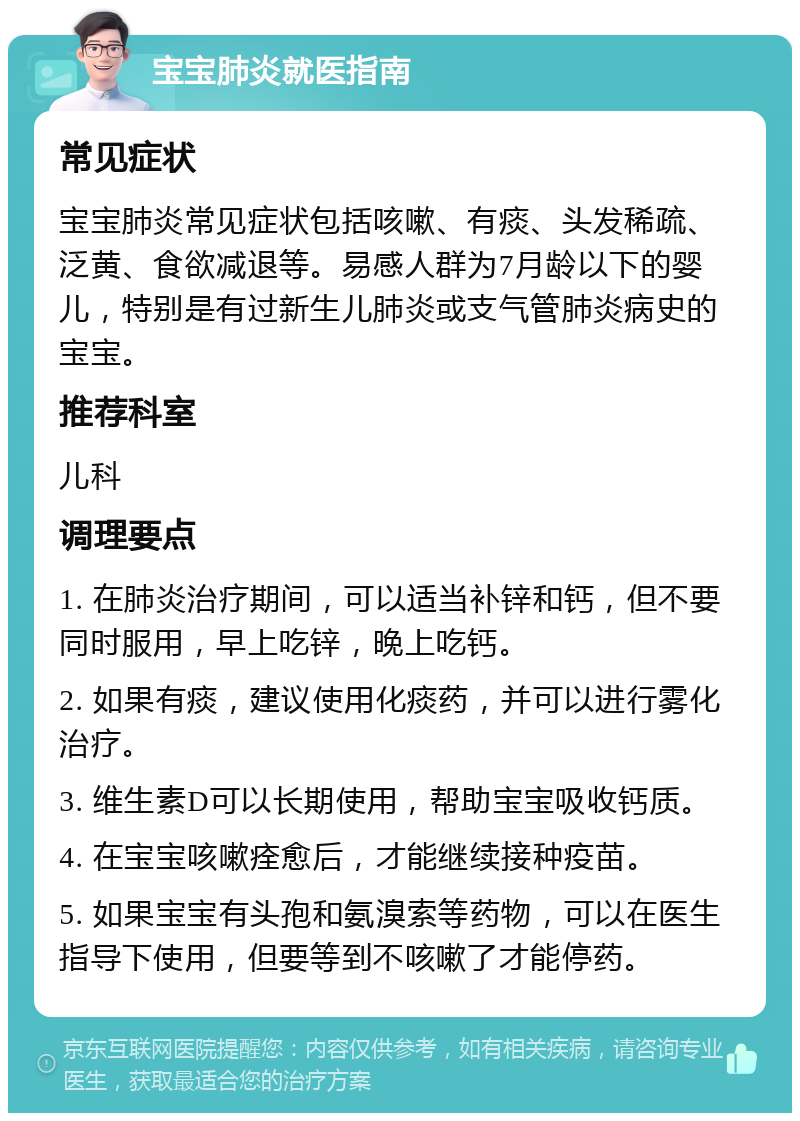 宝宝肺炎就医指南 常见症状 宝宝肺炎常见症状包括咳嗽、有痰、头发稀疏、泛黄、食欲减退等。易感人群为7月龄以下的婴儿，特别是有过新生儿肺炎或支气管肺炎病史的宝宝。 推荐科室 儿科 调理要点 1. 在肺炎治疗期间，可以适当补锌和钙，但不要同时服用，早上吃锌，晚上吃钙。 2. 如果有痰，建议使用化痰药，并可以进行雾化治疗。 3. 维生素D可以长期使用，帮助宝宝吸收钙质。 4. 在宝宝咳嗽痊愈后，才能继续接种疫苗。 5. 如果宝宝有头孢和氨溴索等药物，可以在医生指导下使用，但要等到不咳嗽了才能停药。