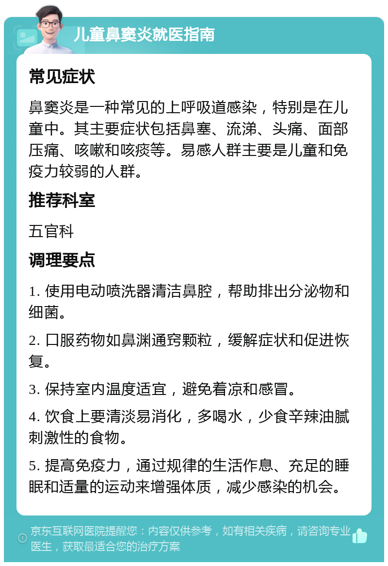 儿童鼻窦炎就医指南 常见症状 鼻窦炎是一种常见的上呼吸道感染，特别是在儿童中。其主要症状包括鼻塞、流涕、头痛、面部压痛、咳嗽和咳痰等。易感人群主要是儿童和免疫力较弱的人群。 推荐科室 五官科 调理要点 1. 使用电动喷洗器清洁鼻腔，帮助排出分泌物和细菌。 2. 口服药物如鼻渊通窍颗粒，缓解症状和促进恢复。 3. 保持室内温度适宜，避免着凉和感冒。 4. 饮食上要清淡易消化，多喝水，少食辛辣油腻刺激性的食物。 5. 提高免疫力，通过规律的生活作息、充足的睡眠和适量的运动来增强体质，减少感染的机会。