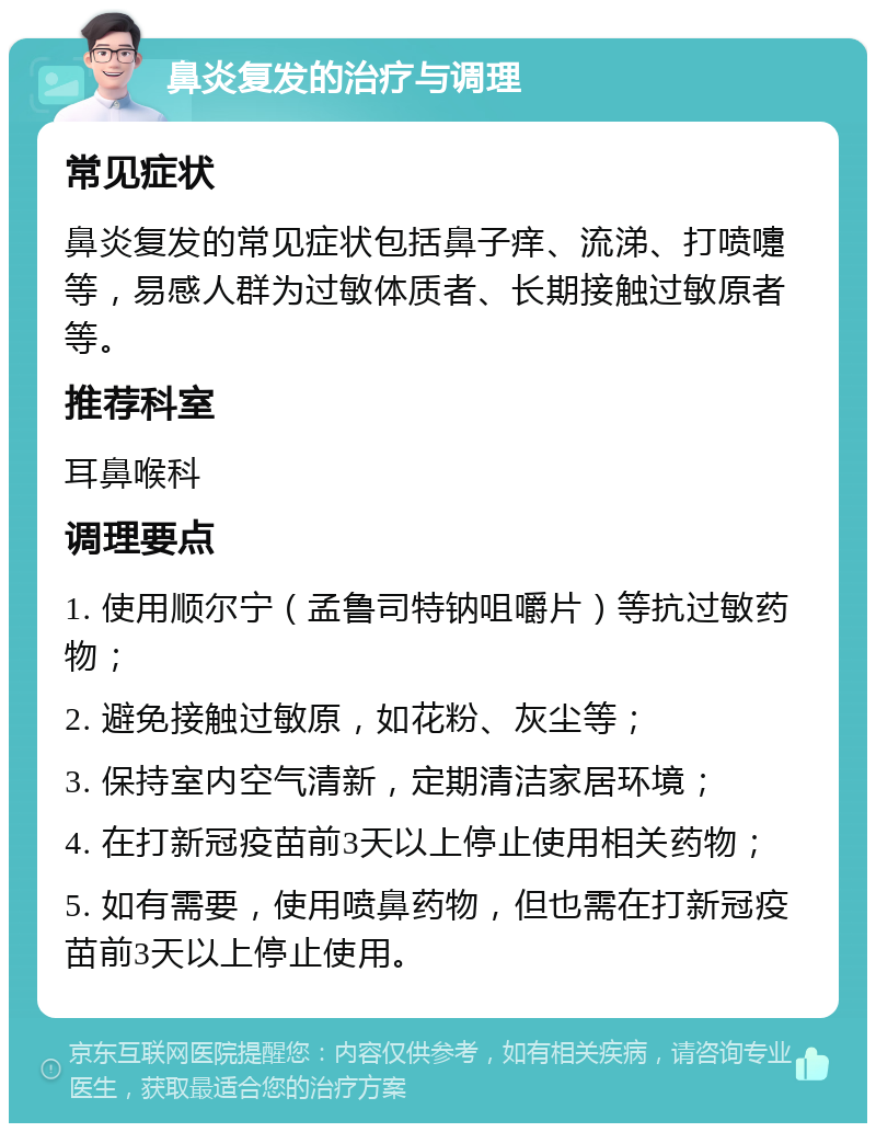 鼻炎复发的治疗与调理 常见症状 鼻炎复发的常见症状包括鼻子痒、流涕、打喷嚏等，易感人群为过敏体质者、长期接触过敏原者等。 推荐科室 耳鼻喉科 调理要点 1. 使用顺尔宁（孟鲁司特钠咀嚼片）等抗过敏药物； 2. 避免接触过敏原，如花粉、灰尘等； 3. 保持室内空气清新，定期清洁家居环境； 4. 在打新冠疫苗前3天以上停止使用相关药物； 5. 如有需要，使用喷鼻药物，但也需在打新冠疫苗前3天以上停止使用。