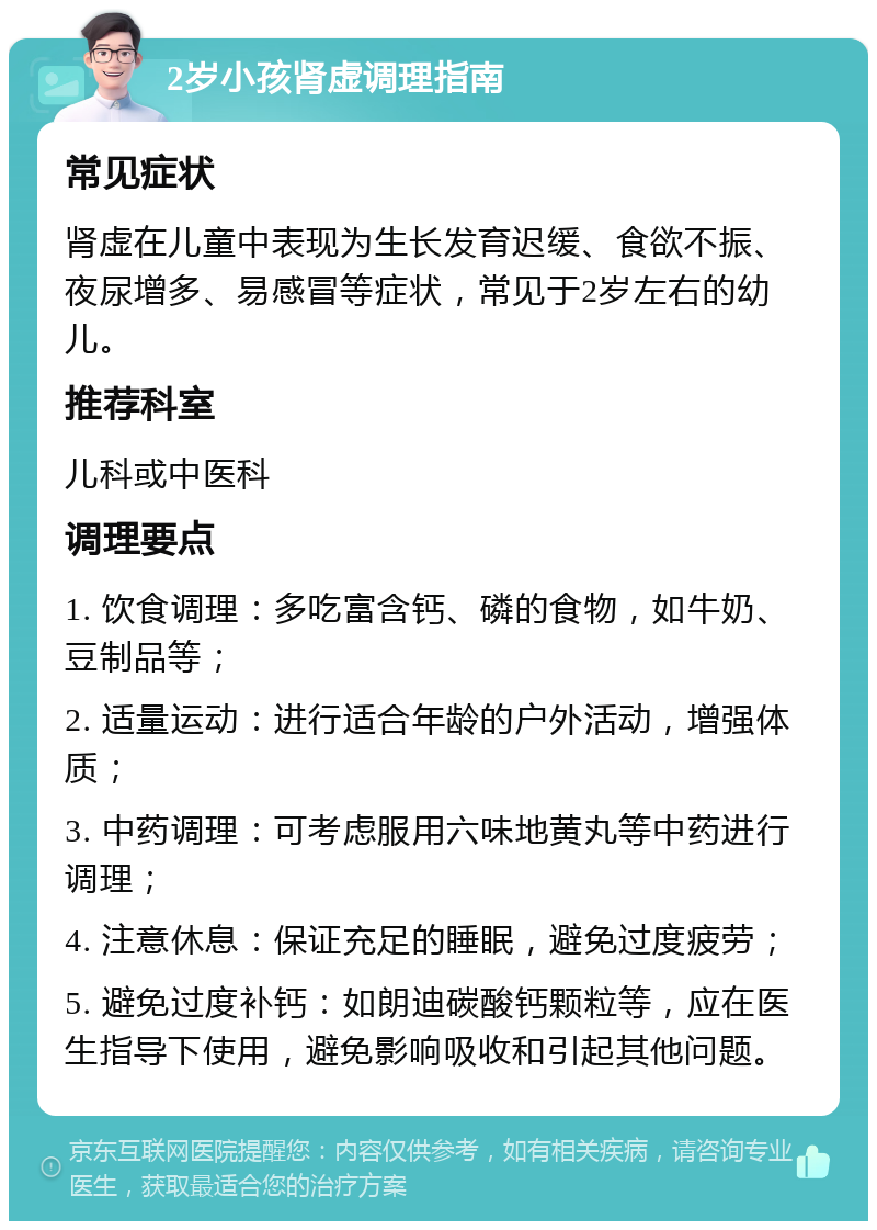 2岁小孩肾虚调理指南 常见症状 肾虚在儿童中表现为生长发育迟缓、食欲不振、夜尿增多、易感冒等症状，常见于2岁左右的幼儿。 推荐科室 儿科或中医科 调理要点 1. 饮食调理：多吃富含钙、磷的食物，如牛奶、豆制品等； 2. 适量运动：进行适合年龄的户外活动，增强体质； 3. 中药调理：可考虑服用六味地黄丸等中药进行调理； 4. 注意休息：保证充足的睡眠，避免过度疲劳； 5. 避免过度补钙：如朗迪碳酸钙颗粒等，应在医生指导下使用，避免影响吸收和引起其他问题。