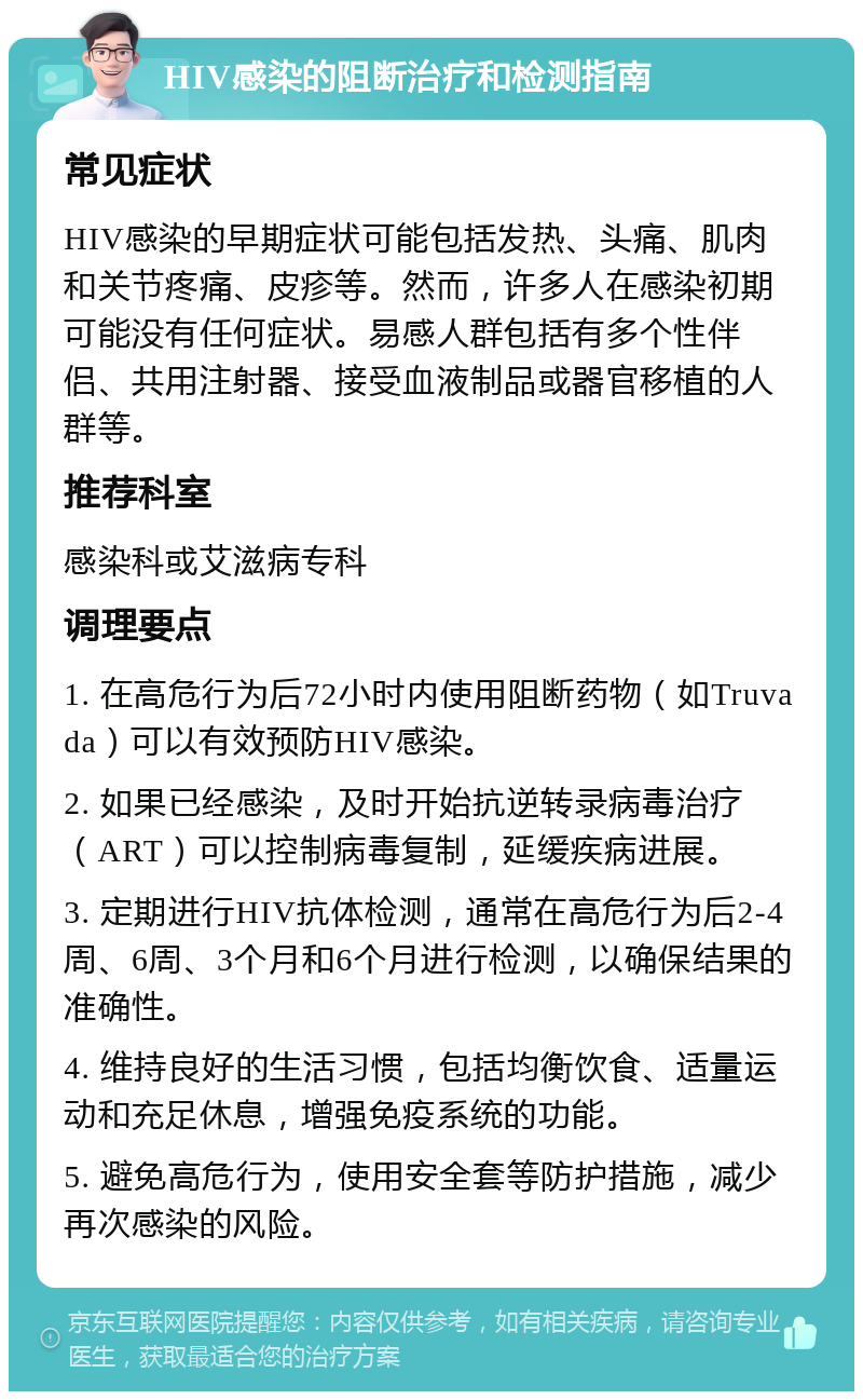 HIV感染的阻断治疗和检测指南 常见症状 HIV感染的早期症状可能包括发热、头痛、肌肉和关节疼痛、皮疹等。然而，许多人在感染初期可能没有任何症状。易感人群包括有多个性伴侣、共用注射器、接受血液制品或器官移植的人群等。 推荐科室 感染科或艾滋病专科 调理要点 1. 在高危行为后72小时内使用阻断药物（如Truvada）可以有效预防HIV感染。 2. 如果已经感染，及时开始抗逆转录病毒治疗（ART）可以控制病毒复制，延缓疾病进展。 3. 定期进行HIV抗体检测，通常在高危行为后2-4周、6周、3个月和6个月进行检测，以确保结果的准确性。 4. 维持良好的生活习惯，包括均衡饮食、适量运动和充足休息，增强免疫系统的功能。 5. 避免高危行为，使用安全套等防护措施，减少再次感染的风险。