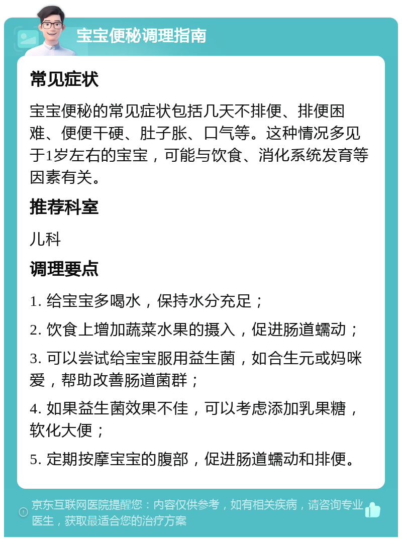 宝宝便秘调理指南 常见症状 宝宝便秘的常见症状包括几天不排便、排便困难、便便干硬、肚子胀、口气等。这种情况多见于1岁左右的宝宝，可能与饮食、消化系统发育等因素有关。 推荐科室 儿科 调理要点 1. 给宝宝多喝水，保持水分充足； 2. 饮食上增加蔬菜水果的摄入，促进肠道蠕动； 3. 可以尝试给宝宝服用益生菌，如合生元或妈咪爱，帮助改善肠道菌群； 4. 如果益生菌效果不佳，可以考虑添加乳果糖，软化大便； 5. 定期按摩宝宝的腹部，促进肠道蠕动和排便。