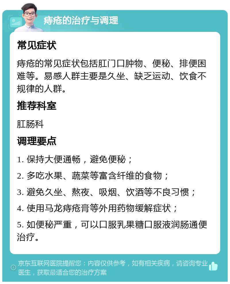 痔疮的治疗与调理 常见症状 痔疮的常见症状包括肛门口肿物、便秘、排便困难等。易感人群主要是久坐、缺乏运动、饮食不规律的人群。 推荐科室 肛肠科 调理要点 1. 保持大便通畅，避免便秘； 2. 多吃水果、蔬菜等富含纤维的食物； 3. 避免久坐、熬夜、吸烟、饮酒等不良习惯； 4. 使用马龙痔疮膏等外用药物缓解症状； 5. 如便秘严重，可以口服乳果糖口服液润肠通便治疗。