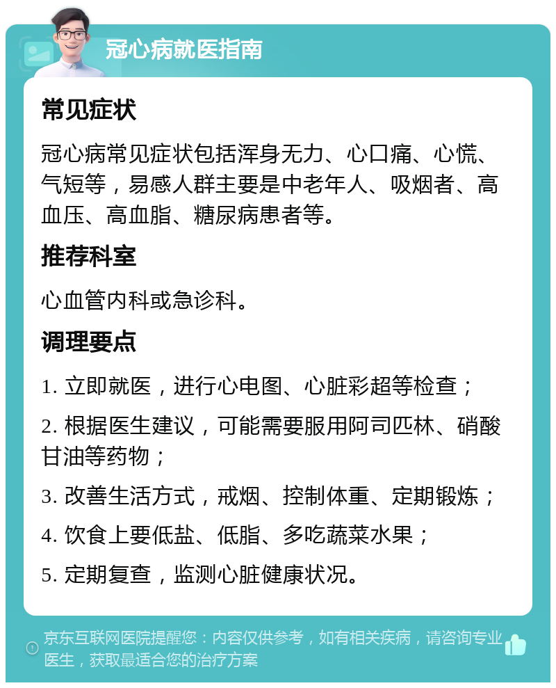 冠心病就医指南 常见症状 冠心病常见症状包括浑身无力、心口痛、心慌、气短等，易感人群主要是中老年人、吸烟者、高血压、高血脂、糖尿病患者等。 推荐科室 心血管内科或急诊科。 调理要点 1. 立即就医，进行心电图、心脏彩超等检查； 2. 根据医生建议，可能需要服用阿司匹林、硝酸甘油等药物； 3. 改善生活方式，戒烟、控制体重、定期锻炼； 4. 饮食上要低盐、低脂、多吃蔬菜水果； 5. 定期复查，监测心脏健康状况。