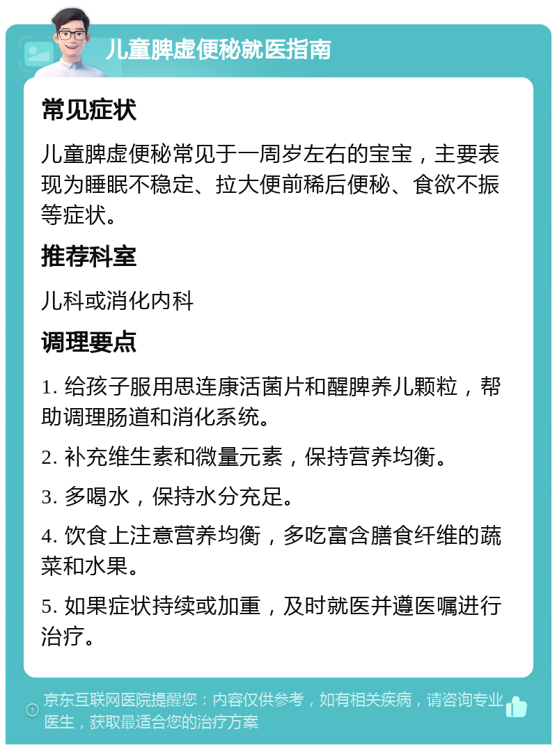 儿童脾虚便秘就医指南 常见症状 儿童脾虚便秘常见于一周岁左右的宝宝，主要表现为睡眠不稳定、拉大便前稀后便秘、食欲不振等症状。 推荐科室 儿科或消化内科 调理要点 1. 给孩子服用思连康活菌片和醒脾养儿颗粒，帮助调理肠道和消化系统。 2. 补充维生素和微量元素，保持营养均衡。 3. 多喝水，保持水分充足。 4. 饮食上注意营养均衡，多吃富含膳食纤维的蔬菜和水果。 5. 如果症状持续或加重，及时就医并遵医嘱进行治疗。