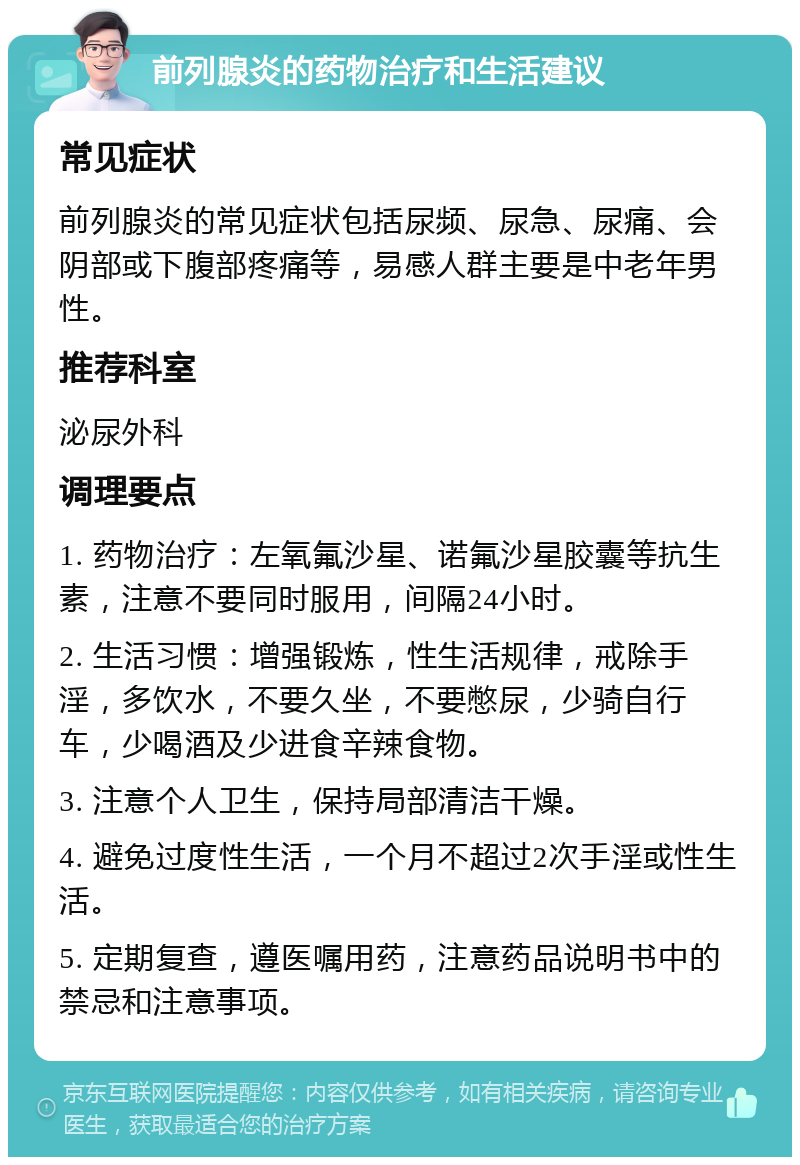 前列腺炎的药物治疗和生活建议 常见症状 前列腺炎的常见症状包括尿频、尿急、尿痛、会阴部或下腹部疼痛等，易感人群主要是中老年男性。 推荐科室 泌尿外科 调理要点 1. 药物治疗：左氧氟沙星、诺氟沙星胶囊等抗生素，注意不要同时服用，间隔24小时。 2. 生活习惯：增强锻炼，性生活规律，戒除手淫，多饮水，不要久坐，不要憋尿，少骑自行车，少喝酒及少进食辛辣食物。 3. 注意个人卫生，保持局部清洁干燥。 4. 避免过度性生活，一个月不超过2次手淫或性生活。 5. 定期复查，遵医嘱用药，注意药品说明书中的禁忌和注意事项。