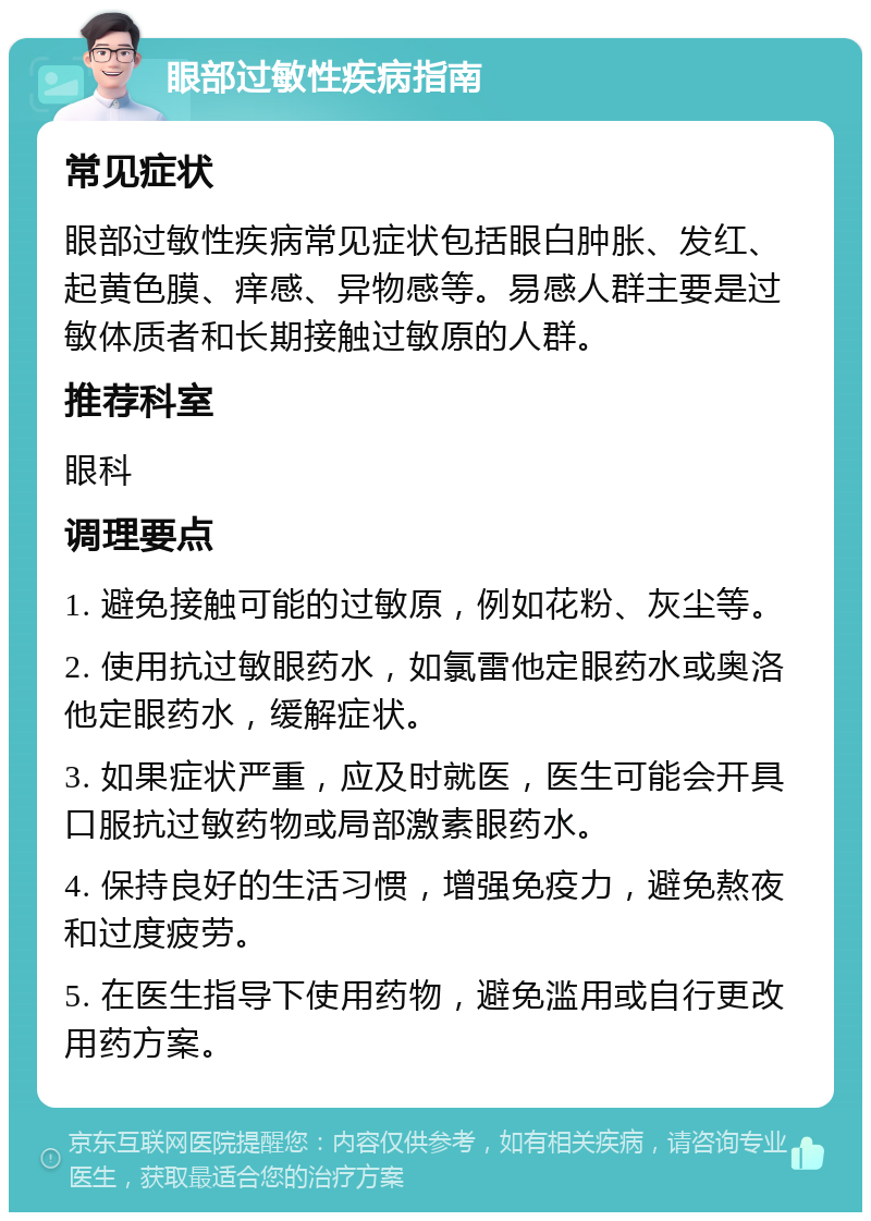 眼部过敏性疾病指南 常见症状 眼部过敏性疾病常见症状包括眼白肿胀、发红、起黄色膜、痒感、异物感等。易感人群主要是过敏体质者和长期接触过敏原的人群。 推荐科室 眼科 调理要点 1. 避免接触可能的过敏原，例如花粉、灰尘等。 2. 使用抗过敏眼药水，如氯雷他定眼药水或奥洛他定眼药水，缓解症状。 3. 如果症状严重，应及时就医，医生可能会开具口服抗过敏药物或局部激素眼药水。 4. 保持良好的生活习惯，增强免疫力，避免熬夜和过度疲劳。 5. 在医生指导下使用药物，避免滥用或自行更改用药方案。