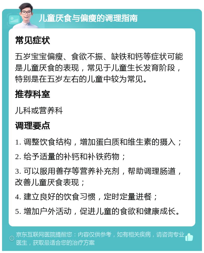 儿童厌食与偏瘦的调理指南 常见症状 五岁宝宝偏瘦、食欲不振、缺铁和钙等症状可能是儿童厌食的表现，常见于儿童生长发育阶段，特别是在五岁左右的儿童中较为常见。 推荐科室 儿科或营养科 调理要点 1. 调整饮食结构，增加蛋白质和维生素的摄入； 2. 给予适量的补钙和补铁药物； 3. 可以服用善存等营养补充剂，帮助调理肠道，改善儿童厌食表现； 4. 建立良好的饮食习惯，定时定量进餐； 5. 增加户外活动，促进儿童的食欲和健康成长。