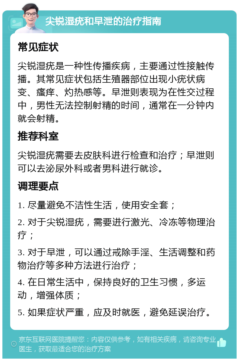 尖锐湿疣和早泄的治疗指南 常见症状 尖锐湿疣是一种性传播疾病，主要通过性接触传播。其常见症状包括生殖器部位出现小疣状病变、瘙痒、灼热感等。早泄则表现为在性交过程中，男性无法控制射精的时间，通常在一分钟内就会射精。 推荐科室 尖锐湿疣需要去皮肤科进行检查和治疗；早泄则可以去泌尿外科或者男科进行就诊。 调理要点 1. 尽量避免不洁性生活，使用安全套； 2. 对于尖锐湿疣，需要进行激光、冷冻等物理治疗； 3. 对于早泄，可以通过戒除手淫、生活调整和药物治疗等多种方法进行治疗； 4. 在日常生活中，保持良好的卫生习惯，多运动，增强体质； 5. 如果症状严重，应及时就医，避免延误治疗。