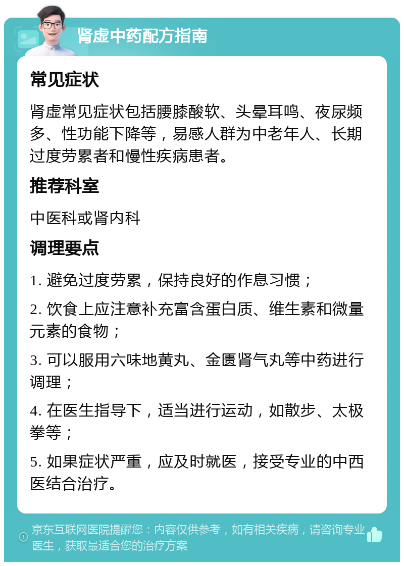 肾虚中药配方指南 常见症状 肾虚常见症状包括腰膝酸软、头晕耳鸣、夜尿频多、性功能下降等，易感人群为中老年人、长期过度劳累者和慢性疾病患者。 推荐科室 中医科或肾内科 调理要点 1. 避免过度劳累，保持良好的作息习惯； 2. 饮食上应注意补充富含蛋白质、维生素和微量元素的食物； 3. 可以服用六味地黄丸、金匮肾气丸等中药进行调理； 4. 在医生指导下，适当进行运动，如散步、太极拳等； 5. 如果症状严重，应及时就医，接受专业的中西医结合治疗。