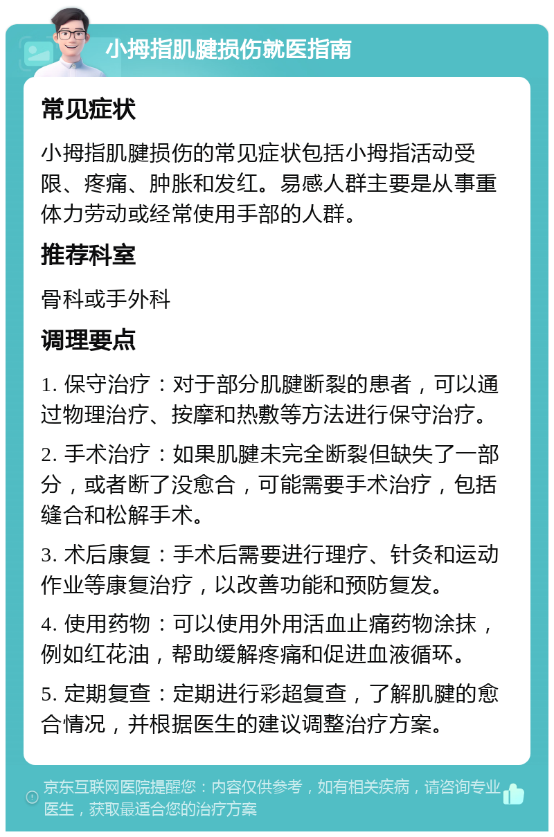 小拇指肌腱损伤就医指南 常见症状 小拇指肌腱损伤的常见症状包括小拇指活动受限、疼痛、肿胀和发红。易感人群主要是从事重体力劳动或经常使用手部的人群。 推荐科室 骨科或手外科 调理要点 1. 保守治疗：对于部分肌腱断裂的患者，可以通过物理治疗、按摩和热敷等方法进行保守治疗。 2. 手术治疗：如果肌腱未完全断裂但缺失了一部分，或者断了没愈合，可能需要手术治疗，包括缝合和松解手术。 3. 术后康复：手术后需要进行理疗、针灸和运动作业等康复治疗，以改善功能和预防复发。 4. 使用药物：可以使用外用活血止痛药物涂抹，例如红花油，帮助缓解疼痛和促进血液循环。 5. 定期复查：定期进行彩超复查，了解肌腱的愈合情况，并根据医生的建议调整治疗方案。