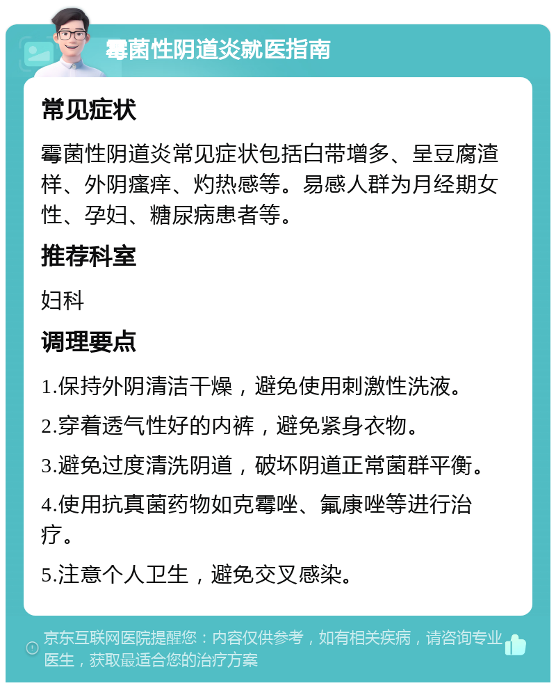 霉菌性阴道炎就医指南 常见症状 霉菌性阴道炎常见症状包括白带增多、呈豆腐渣样、外阴瘙痒、灼热感等。易感人群为月经期女性、孕妇、糖尿病患者等。 推荐科室 妇科 调理要点 1.保持外阴清洁干燥，避免使用刺激性洗液。 2.穿着透气性好的内裤，避免紧身衣物。 3.避免过度清洗阴道，破坏阴道正常菌群平衡。 4.使用抗真菌药物如克霉唑、氟康唑等进行治疗。 5.注意个人卫生，避免交叉感染。