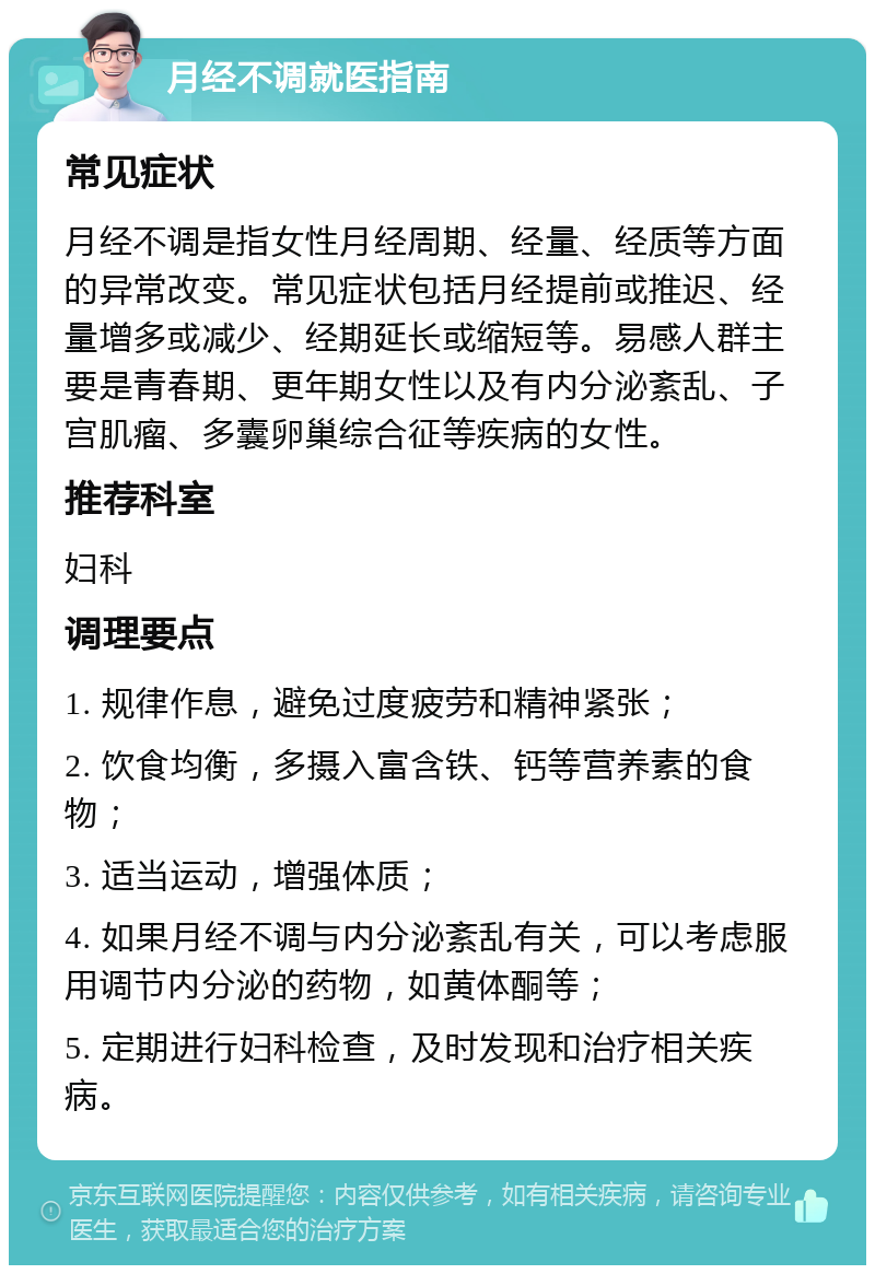 月经不调就医指南 常见症状 月经不调是指女性月经周期、经量、经质等方面的异常改变。常见症状包括月经提前或推迟、经量增多或减少、经期延长或缩短等。易感人群主要是青春期、更年期女性以及有内分泌紊乱、子宫肌瘤、多囊卵巢综合征等疾病的女性。 推荐科室 妇科 调理要点 1. 规律作息，避免过度疲劳和精神紧张； 2. 饮食均衡，多摄入富含铁、钙等营养素的食物； 3. 适当运动，增强体质； 4. 如果月经不调与内分泌紊乱有关，可以考虑服用调节内分泌的药物，如黄体酮等； 5. 定期进行妇科检查，及时发现和治疗相关疾病。