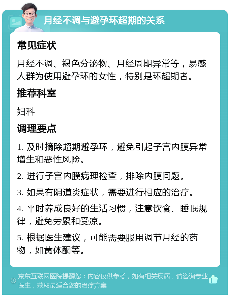 月经不调与避孕环超期的关系 常见症状 月经不调、褐色分泌物、月经周期异常等，易感人群为使用避孕环的女性，特别是环超期者。 推荐科室 妇科 调理要点 1. 及时摘除超期避孕环，避免引起子宫内膜异常增生和恶性风险。 2. 进行子宫内膜病理检查，排除内膜问题。 3. 如果有阴道炎症状，需要进行相应的治疗。 4. 平时养成良好的生活习惯，注意饮食、睡眠规律，避免劳累和受凉。 5. 根据医生建议，可能需要服用调节月经的药物，如黄体酮等。