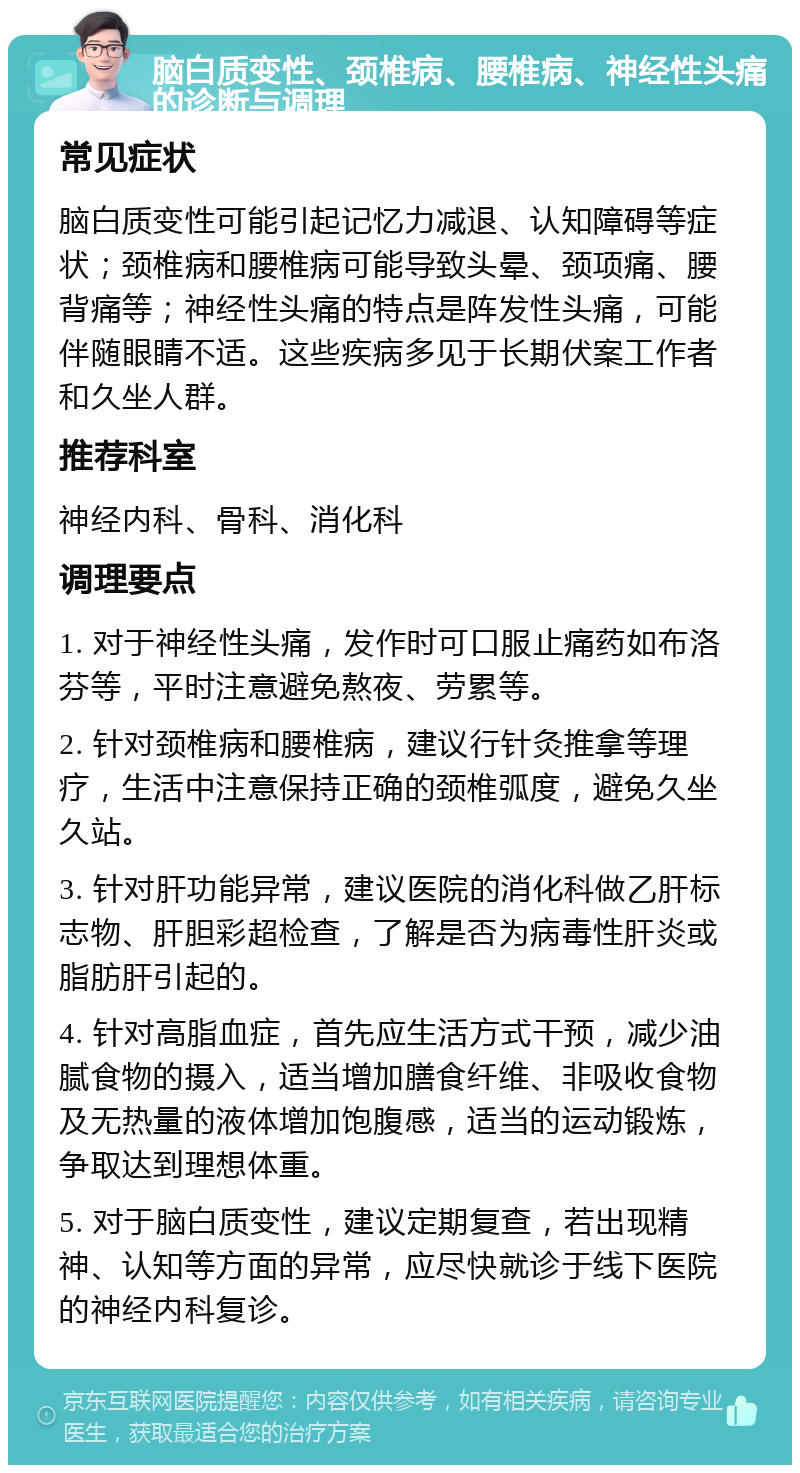 脑白质变性、颈椎病、腰椎病、神经性头痛的诊断与调理 常见症状 脑白质变性可能引起记忆力减退、认知障碍等症状；颈椎病和腰椎病可能导致头晕、颈项痛、腰背痛等；神经性头痛的特点是阵发性头痛，可能伴随眼睛不适。这些疾病多见于长期伏案工作者和久坐人群。 推荐科室 神经内科、骨科、消化科 调理要点 1. 对于神经性头痛，发作时可口服止痛药如布洛芬等，平时注意避免熬夜、劳累等。 2. 针对颈椎病和腰椎病，建议行针灸推拿等理疗，生活中注意保持正确的颈椎弧度，避免久坐久站。 3. 针对肝功能异常，建议医院的消化科做乙肝标志物、肝胆彩超检查，了解是否为病毒性肝炎或脂肪肝引起的。 4. 针对高脂血症，首先应生活方式干预，减少油腻食物的摄入，适当增加膳食纤维、非吸收食物及无热量的液体增加饱腹感，适当的运动锻炼，争取达到理想体重。 5. 对于脑白质变性，建议定期复查，若出现精神、认知等方面的异常，应尽快就诊于线下医院的神经内科复诊。