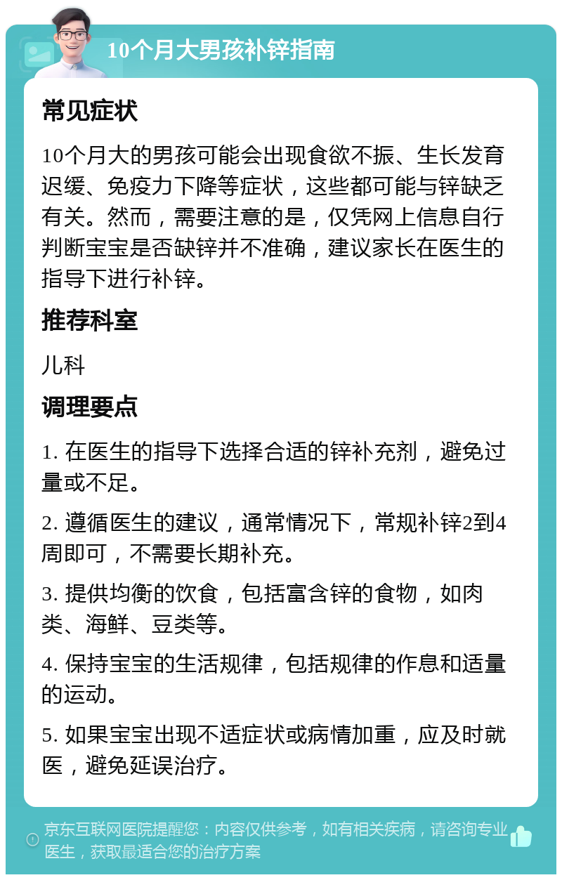 10个月大男孩补锌指南 常见症状 10个月大的男孩可能会出现食欲不振、生长发育迟缓、免疫力下降等症状，这些都可能与锌缺乏有关。然而，需要注意的是，仅凭网上信息自行判断宝宝是否缺锌并不准确，建议家长在医生的指导下进行补锌。 推荐科室 儿科 调理要点 1. 在医生的指导下选择合适的锌补充剂，避免过量或不足。 2. 遵循医生的建议，通常情况下，常规补锌2到4周即可，不需要长期补充。 3. 提供均衡的饮食，包括富含锌的食物，如肉类、海鲜、豆类等。 4. 保持宝宝的生活规律，包括规律的作息和适量的运动。 5. 如果宝宝出现不适症状或病情加重，应及时就医，避免延误治疗。