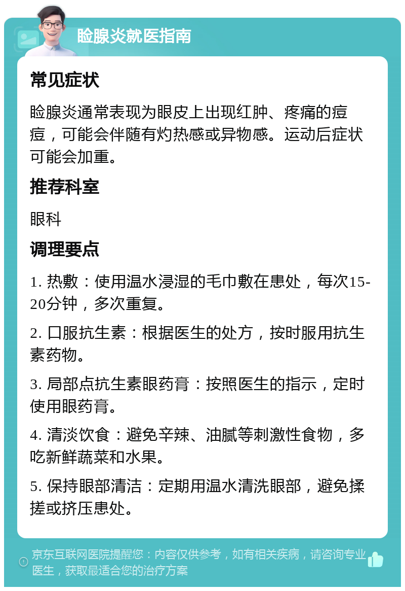 睑腺炎就医指南 常见症状 睑腺炎通常表现为眼皮上出现红肿、疼痛的痘痘，可能会伴随有灼热感或异物感。运动后症状可能会加重。 推荐科室 眼科 调理要点 1. 热敷：使用温水浸湿的毛巾敷在患处，每次15-20分钟，多次重复。 2. 口服抗生素：根据医生的处方，按时服用抗生素药物。 3. 局部点抗生素眼药膏：按照医生的指示，定时使用眼药膏。 4. 清淡饮食：避免辛辣、油腻等刺激性食物，多吃新鲜蔬菜和水果。 5. 保持眼部清洁：定期用温水清洗眼部，避免揉搓或挤压患处。