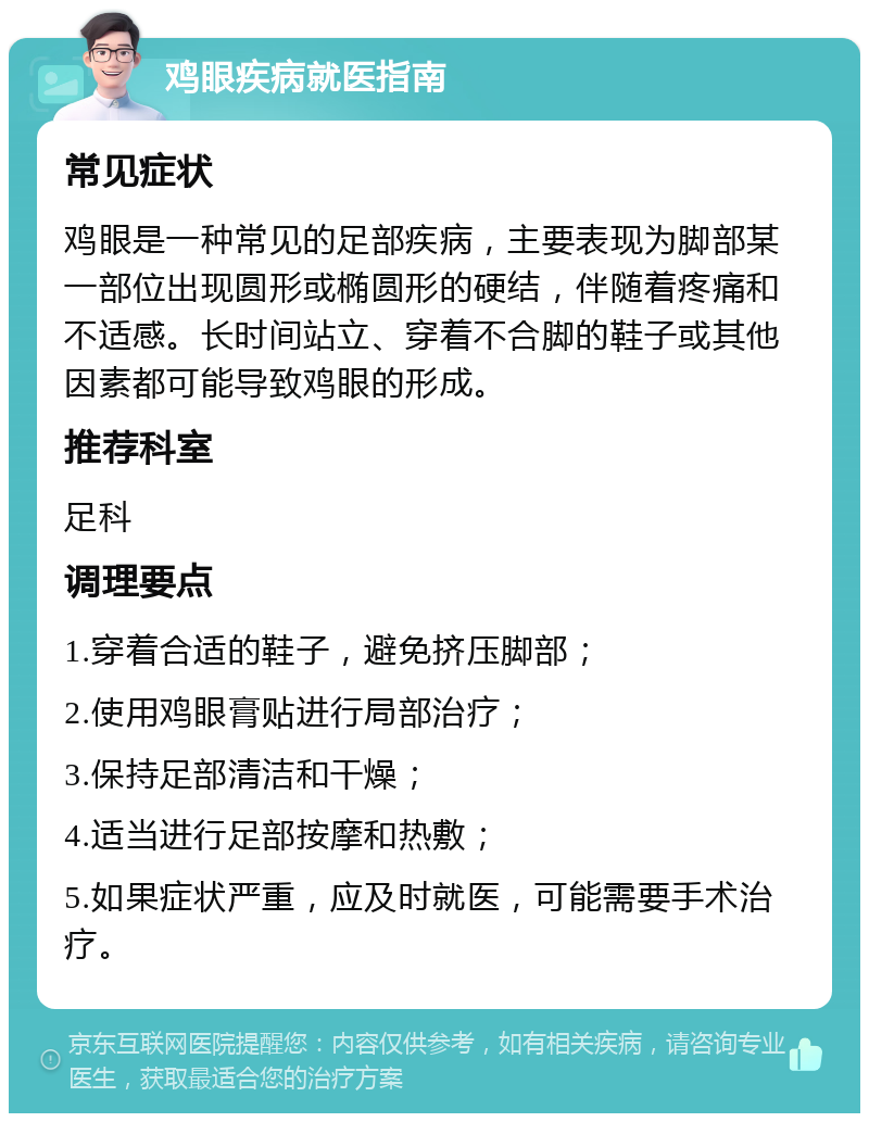 鸡眼疾病就医指南 常见症状 鸡眼是一种常见的足部疾病，主要表现为脚部某一部位出现圆形或椭圆形的硬结，伴随着疼痛和不适感。长时间站立、穿着不合脚的鞋子或其他因素都可能导致鸡眼的形成。 推荐科室 足科 调理要点 1.穿着合适的鞋子，避免挤压脚部； 2.使用鸡眼膏贴进行局部治疗； 3.保持足部清洁和干燥； 4.适当进行足部按摩和热敷； 5.如果症状严重，应及时就医，可能需要手术治疗。