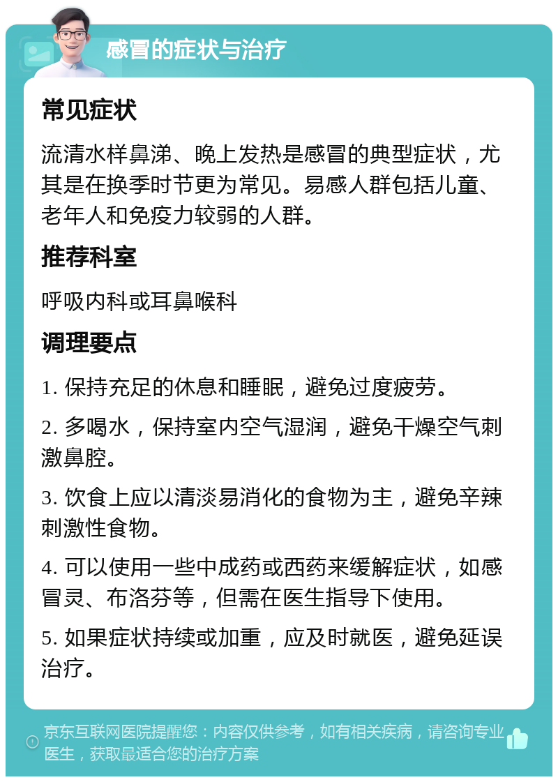 感冒的症状与治疗 常见症状 流清水样鼻涕、晚上发热是感冒的典型症状，尤其是在换季时节更为常见。易感人群包括儿童、老年人和免疫力较弱的人群。 推荐科室 呼吸内科或耳鼻喉科 调理要点 1. 保持充足的休息和睡眠，避免过度疲劳。 2. 多喝水，保持室内空气湿润，避免干燥空气刺激鼻腔。 3. 饮食上应以清淡易消化的食物为主，避免辛辣刺激性食物。 4. 可以使用一些中成药或西药来缓解症状，如感冒灵、布洛芬等，但需在医生指导下使用。 5. 如果症状持续或加重，应及时就医，避免延误治疗。