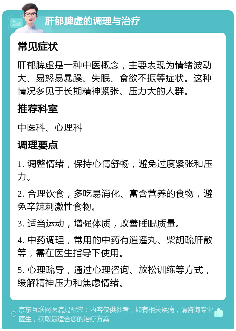 肝郁脾虚的调理与治疗 常见症状 肝郁脾虚是一种中医概念，主要表现为情绪波动大、易怒易暴躁、失眠、食欲不振等症状。这种情况多见于长期精神紧张、压力大的人群。 推荐科室 中医科、心理科 调理要点 1. 调整情绪，保持心情舒畅，避免过度紧张和压力。 2. 合理饮食，多吃易消化、富含营养的食物，避免辛辣刺激性食物。 3. 适当运动，增强体质，改善睡眠质量。 4. 中药调理，常用的中药有逍遥丸、柴胡疏肝散等，需在医生指导下使用。 5. 心理疏导，通过心理咨询、放松训练等方式，缓解精神压力和焦虑情绪。