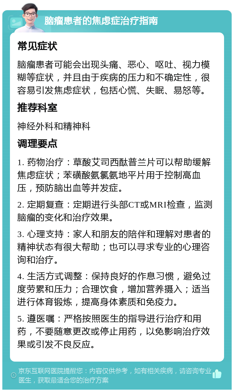 脑瘤患者的焦虑症治疗指南 常见症状 脑瘤患者可能会出现头痛、恶心、呕吐、视力模糊等症状，并且由于疾病的压力和不确定性，很容易引发焦虑症状，包括心慌、失眠、易怒等。 推荐科室 神经外科和精神科 调理要点 1. 药物治疗：草酸艾司西酞普兰片可以帮助缓解焦虑症状；苯磺酸氨氯氨地平片用于控制高血压，预防脑出血等并发症。 2. 定期复查：定期进行头部CT或MRI检查，监测脑瘤的变化和治疗效果。 3. 心理支持：家人和朋友的陪伴和理解对患者的精神状态有很大帮助；也可以寻求专业的心理咨询和治疗。 4. 生活方式调整：保持良好的作息习惯，避免过度劳累和压力；合理饮食，增加营养摄入；适当进行体育锻炼，提高身体素质和免疫力。 5. 遵医嘱：严格按照医生的指导进行治疗和用药，不要随意更改或停止用药，以免影响治疗效果或引发不良反应。