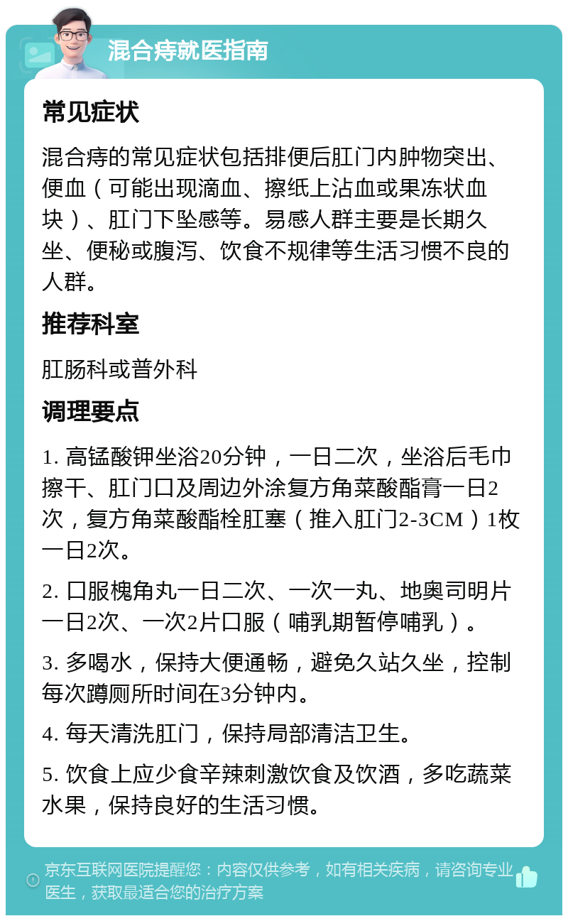 混合痔就医指南 常见症状 混合痔的常见症状包括排便后肛门内肿物突出、便血（可能出现滴血、擦纸上沾血或果冻状血块）、肛门下坠感等。易感人群主要是长期久坐、便秘或腹泻、饮食不规律等生活习惯不良的人群。 推荐科室 肛肠科或普外科 调理要点 1. 高锰酸钾坐浴20分钟，一日二次，坐浴后毛巾擦干、肛门口及周边外涂复方角菜酸酯膏一日2次，复方角菜酸酯栓肛塞（推入肛门2-3CM）1枚一日2次。 2. 口服槐角丸一日二次、一次一丸、地奥司明片一日2次、一次2片口服（哺乳期暂停哺乳）。 3. 多喝水，保持大便通畅，避免久站久坐，控制每次蹲厕所时间在3分钟内。 4. 每天清洗肛门，保持局部清洁卫生。 5. 饮食上应少食辛辣刺激饮食及饮酒，多吃蔬菜水果，保持良好的生活习惯。