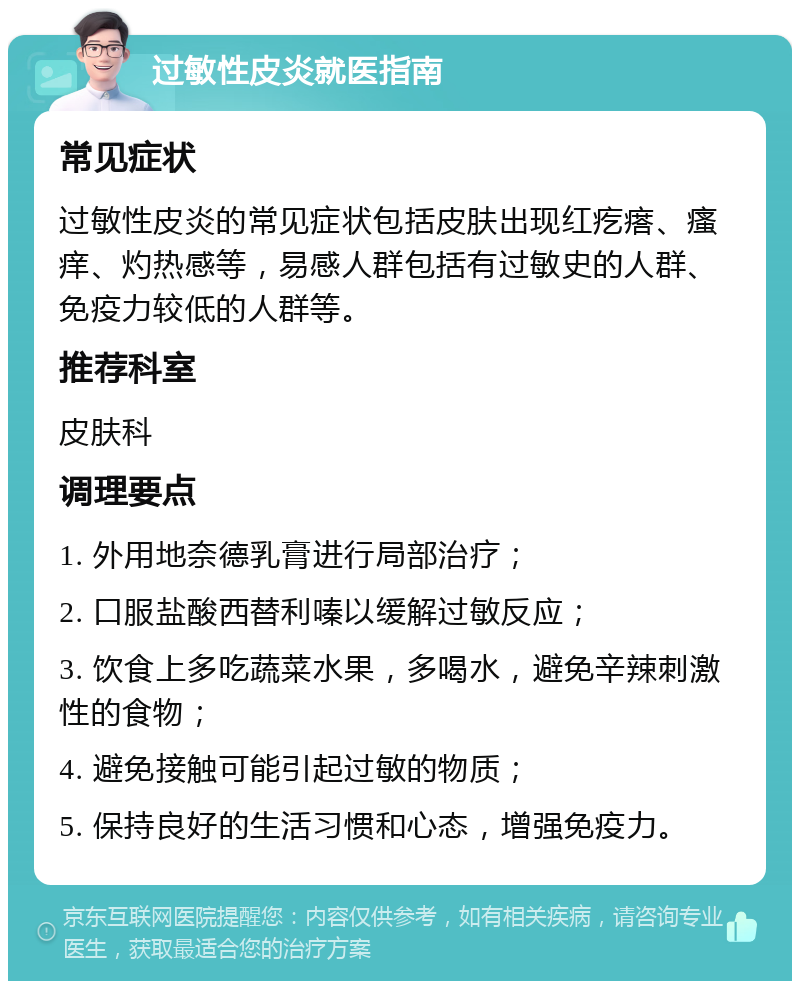 过敏性皮炎就医指南 常见症状 过敏性皮炎的常见症状包括皮肤出现红疙瘩、瘙痒、灼热感等，易感人群包括有过敏史的人群、免疫力较低的人群等。 推荐科室 皮肤科 调理要点 1. 外用地奈德乳膏进行局部治疗； 2. 口服盐酸西替利嗪以缓解过敏反应； 3. 饮食上多吃蔬菜水果，多喝水，避免辛辣刺激性的食物； 4. 避免接触可能引起过敏的物质； 5. 保持良好的生活习惯和心态，增强免疫力。