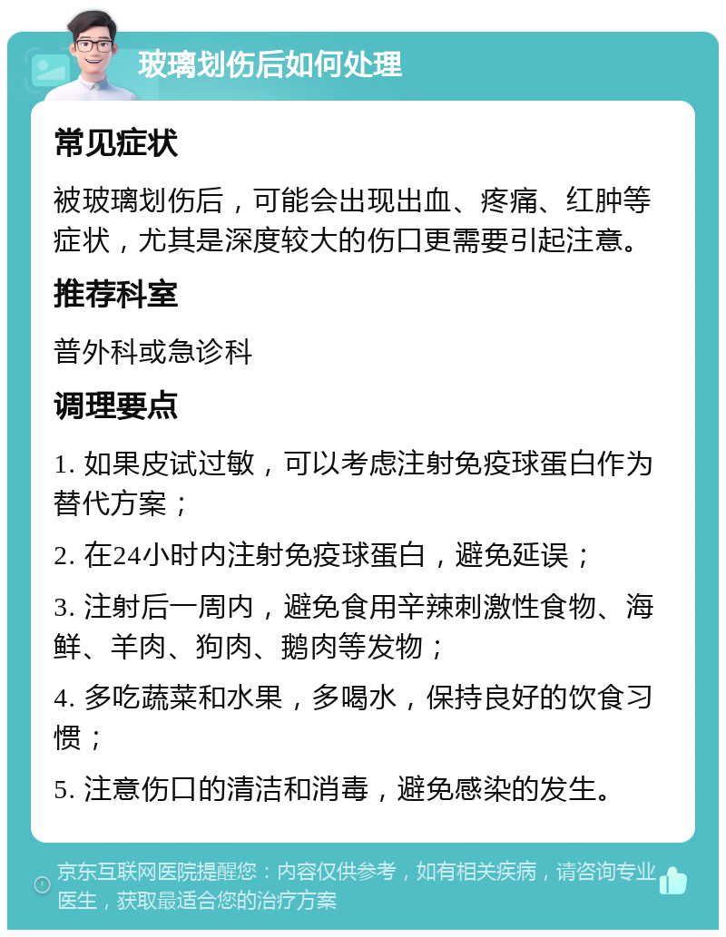 玻璃划伤后如何处理 常见症状 被玻璃划伤后，可能会出现出血、疼痛、红肿等症状，尤其是深度较大的伤口更需要引起注意。 推荐科室 普外科或急诊科 调理要点 1. 如果皮试过敏，可以考虑注射免疫球蛋白作为替代方案； 2. 在24小时内注射免疫球蛋白，避免延误； 3. 注射后一周内，避免食用辛辣刺激性食物、海鲜、羊肉、狗肉、鹅肉等发物； 4. 多吃蔬菜和水果，多喝水，保持良好的饮食习惯； 5. 注意伤口的清洁和消毒，避免感染的发生。