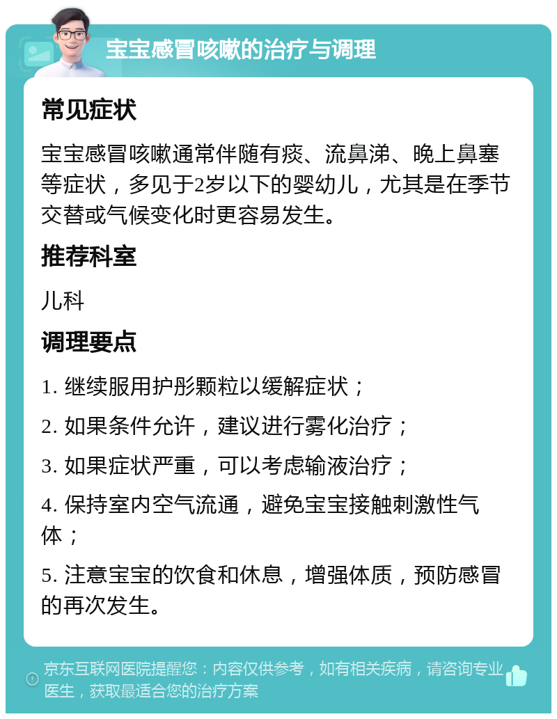 宝宝感冒咳嗽的治疗与调理 常见症状 宝宝感冒咳嗽通常伴随有痰、流鼻涕、晚上鼻塞等症状，多见于2岁以下的婴幼儿，尤其是在季节交替或气候变化时更容易发生。 推荐科室 儿科 调理要点 1. 继续服用护彤颗粒以缓解症状； 2. 如果条件允许，建议进行雾化治疗； 3. 如果症状严重，可以考虑输液治疗； 4. 保持室内空气流通，避免宝宝接触刺激性气体； 5. 注意宝宝的饮食和休息，增强体质，预防感冒的再次发生。