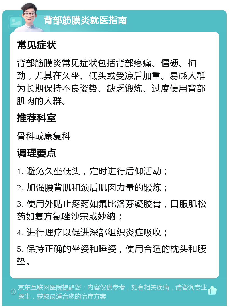 背部筋膜炎就医指南 常见症状 背部筋膜炎常见症状包括背部疼痛、僵硬、拘劲，尤其在久坐、低头或受凉后加重。易感人群为长期保持不良姿势、缺乏锻炼、过度使用背部肌肉的人群。 推荐科室 骨科或康复科 调理要点 1. 避免久坐低头，定时进行后仰活动； 2. 加强腰背肌和颈后肌肉力量的锻炼； 3. 使用外贴止疼药如氟比洛芬凝胶膏，口服肌松药如复方氯唑沙宗或妙纳； 4. 进行理疗以促进深部组织炎症吸收； 5. 保持正确的坐姿和睡姿，使用合适的枕头和腰垫。