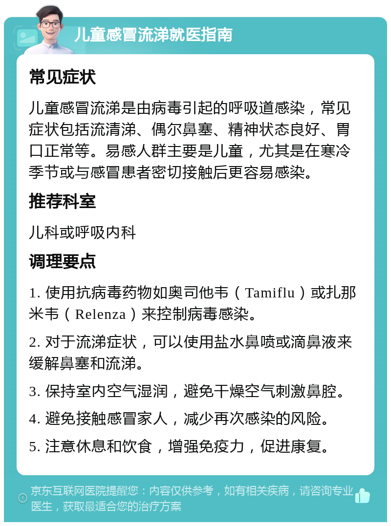 儿童感冒流涕就医指南 常见症状 儿童感冒流涕是由病毒引起的呼吸道感染，常见症状包括流清涕、偶尔鼻塞、精神状态良好、胃口正常等。易感人群主要是儿童，尤其是在寒冷季节或与感冒患者密切接触后更容易感染。 推荐科室 儿科或呼吸内科 调理要点 1. 使用抗病毒药物如奥司他韦（Tamiflu）或扎那米韦（Relenza）来控制病毒感染。 2. 对于流涕症状，可以使用盐水鼻喷或滴鼻液来缓解鼻塞和流涕。 3. 保持室内空气湿润，避免干燥空气刺激鼻腔。 4. 避免接触感冒家人，减少再次感染的风险。 5. 注意休息和饮食，增强免疫力，促进康复。