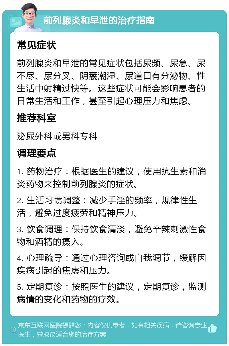 前列腺炎和早泄的治疗指南 常见症状 前列腺炎和早泄的常见症状包括尿频、尿急、尿不尽、尿分叉、阴囊潮湿、尿道口有分泌物、性生活中射精过快等。这些症状可能会影响患者的日常生活和工作，甚至引起心理压力和焦虑。 推荐科室 泌尿外科或男科专科 调理要点 1. 药物治疗：根据医生的建议，使用抗生素和消炎药物来控制前列腺炎的症状。 2. 生活习惯调整：减少手淫的频率，规律性生活，避免过度疲劳和精神压力。 3. 饮食调理：保持饮食清淡，避免辛辣刺激性食物和酒精的摄入。 4. 心理疏导：通过心理咨询或自我调节，缓解因疾病引起的焦虑和压力。 5. 定期复诊：按照医生的建议，定期复诊，监测病情的变化和药物的疗效。