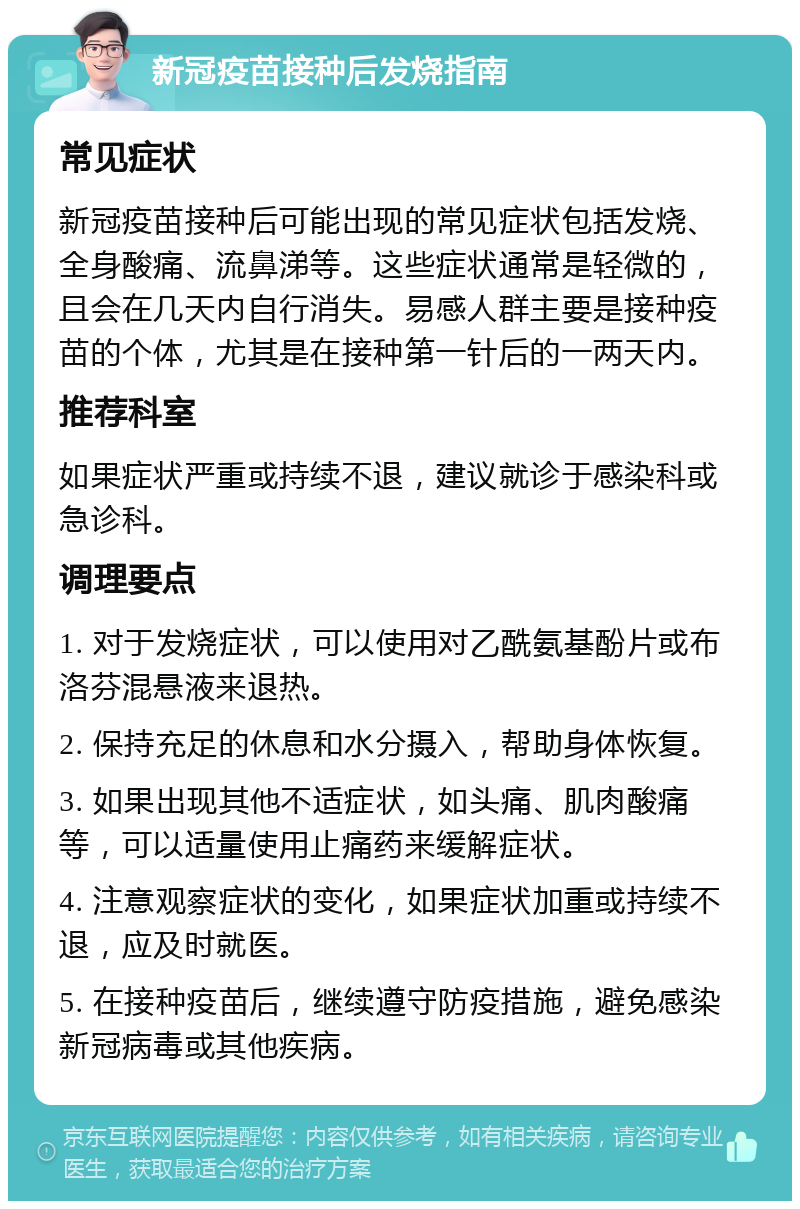 新冠疫苗接种后发烧指南 常见症状 新冠疫苗接种后可能出现的常见症状包括发烧、全身酸痛、流鼻涕等。这些症状通常是轻微的，且会在几天内自行消失。易感人群主要是接种疫苗的个体，尤其是在接种第一针后的一两天内。 推荐科室 如果症状严重或持续不退，建议就诊于感染科或急诊科。 调理要点 1. 对于发烧症状，可以使用对乙酰氨基酚片或布洛芬混悬液来退热。 2. 保持充足的休息和水分摄入，帮助身体恢复。 3. 如果出现其他不适症状，如头痛、肌肉酸痛等，可以适量使用止痛药来缓解症状。 4. 注意观察症状的变化，如果症状加重或持续不退，应及时就医。 5. 在接种疫苗后，继续遵守防疫措施，避免感染新冠病毒或其他疾病。