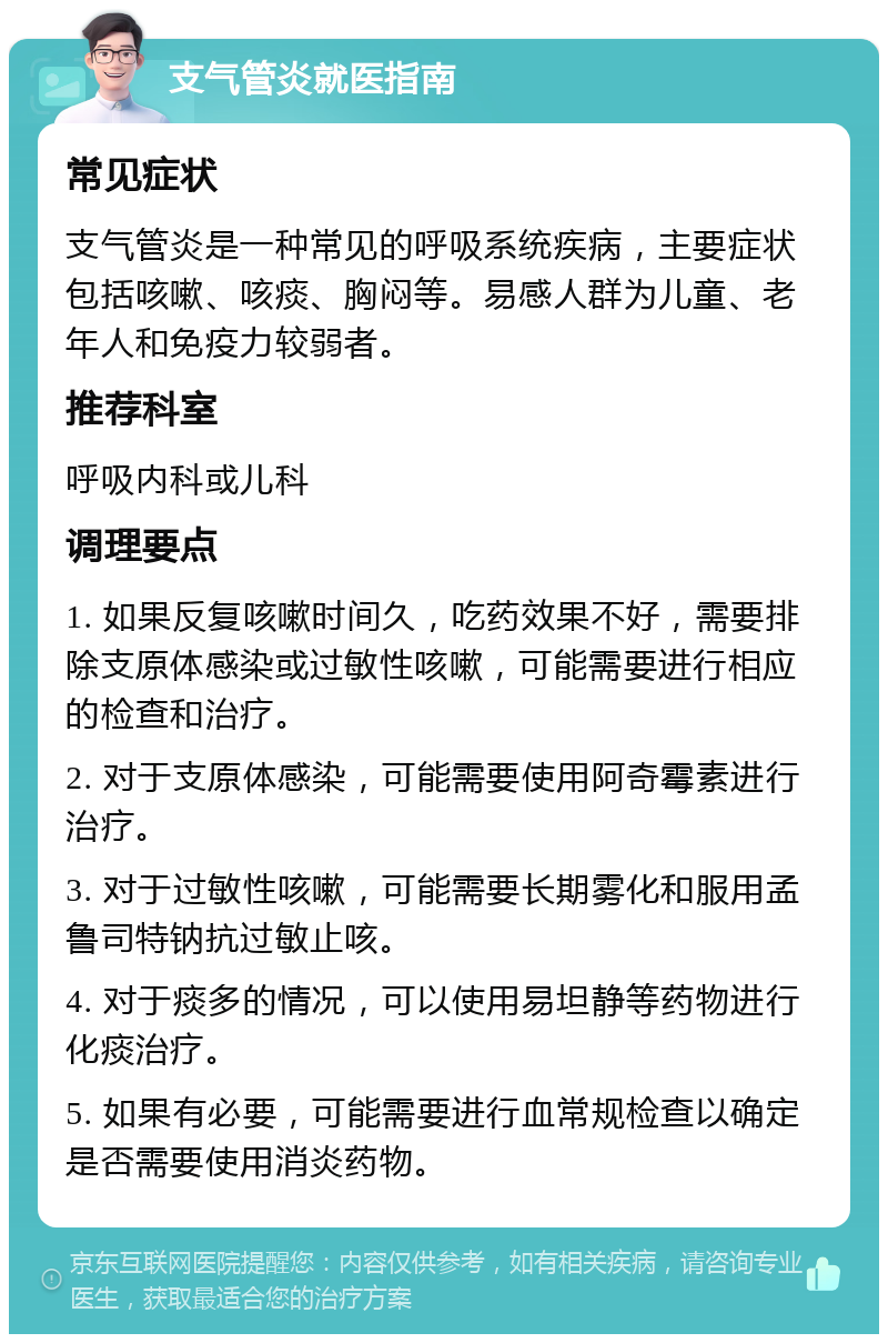 支气管炎就医指南 常见症状 支气管炎是一种常见的呼吸系统疾病，主要症状包括咳嗽、咳痰、胸闷等。易感人群为儿童、老年人和免疫力较弱者。 推荐科室 呼吸内科或儿科 调理要点 1. 如果反复咳嗽时间久，吃药效果不好，需要排除支原体感染或过敏性咳嗽，可能需要进行相应的检查和治疗。 2. 对于支原体感染，可能需要使用阿奇霉素进行治疗。 3. 对于过敏性咳嗽，可能需要长期雾化和服用孟鲁司特钠抗过敏止咳。 4. 对于痰多的情况，可以使用易坦静等药物进行化痰治疗。 5. 如果有必要，可能需要进行血常规检查以确定是否需要使用消炎药物。