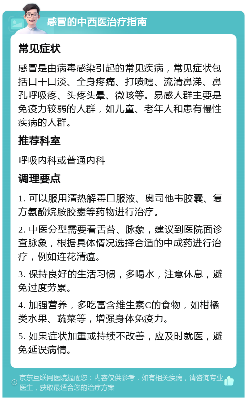 感冒的中西医治疗指南 常见症状 感冒是由病毒感染引起的常见疾病，常见症状包括口干口淡、全身疼痛、打喷嚏、流清鼻涕、鼻孔呼吸疼、头疼头晕、微咳等。易感人群主要是免疫力较弱的人群，如儿童、老年人和患有慢性疾病的人群。 推荐科室 呼吸内科或普通内科 调理要点 1. 可以服用清热解毒口服液、奥司他韦胶囊、复方氨酚烷胺胶囊等药物进行治疗。 2. 中医分型需要看舌苔、脉象，建议到医院面诊查脉象，根据具体情况选择合适的中成药进行治疗，例如连花清瘟。 3. 保持良好的生活习惯，多喝水，注意休息，避免过度劳累。 4. 加强营养，多吃富含维生素C的食物，如柑橘类水果、蔬菜等，增强身体免疫力。 5. 如果症状加重或持续不改善，应及时就医，避免延误病情。