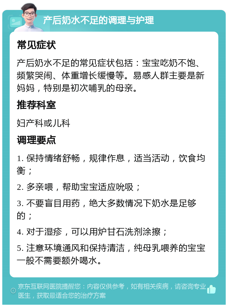 产后奶水不足的调理与护理 常见症状 产后奶水不足的常见症状包括：宝宝吃奶不饱、频繁哭闹、体重增长缓慢等。易感人群主要是新妈妈，特别是初次哺乳的母亲。 推荐科室 妇产科或儿科 调理要点 1. 保持情绪舒畅，规律作息，适当活动，饮食均衡； 2. 多亲喂，帮助宝宝适应吮吸； 3. 不要盲目用药，绝大多数情况下奶水是足够的； 4. 对于湿疹，可以用炉甘石洗剂涂擦； 5. 注意环境通风和保持清洁，纯母乳喂养的宝宝一般不需要额外喝水。