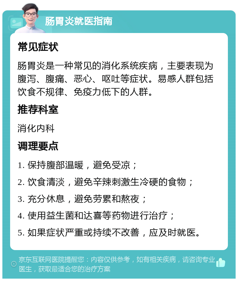 肠胃炎就医指南 常见症状 肠胃炎是一种常见的消化系统疾病，主要表现为腹泻、腹痛、恶心、呕吐等症状。易感人群包括饮食不规律、免疫力低下的人群。 推荐科室 消化内科 调理要点 1. 保持腹部温暖，避免受凉； 2. 饮食清淡，避免辛辣刺激生冷硬的食物； 3. 充分休息，避免劳累和熬夜； 4. 使用益生菌和达喜等药物进行治疗； 5. 如果症状严重或持续不改善，应及时就医。