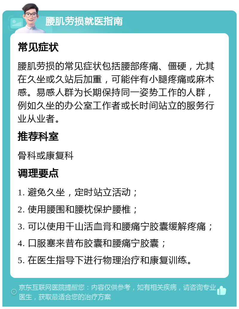 腰肌劳损就医指南 常见症状 腰肌劳损的常见症状包括腰部疼痛、僵硬，尤其在久坐或久站后加重，可能伴有小腿疼痛或麻木感。易感人群为长期保持同一姿势工作的人群，例如久坐的办公室工作者或长时间站立的服务行业从业者。 推荐科室 骨科或康复科 调理要点 1. 避免久坐，定时站立活动； 2. 使用腰围和腰枕保护腰椎； 3. 可以使用千山活血膏和腰痛宁胶囊缓解疼痛； 4. 口服塞来昔布胶囊和腰痛宁胶囊； 5. 在医生指导下进行物理治疗和康复训练。