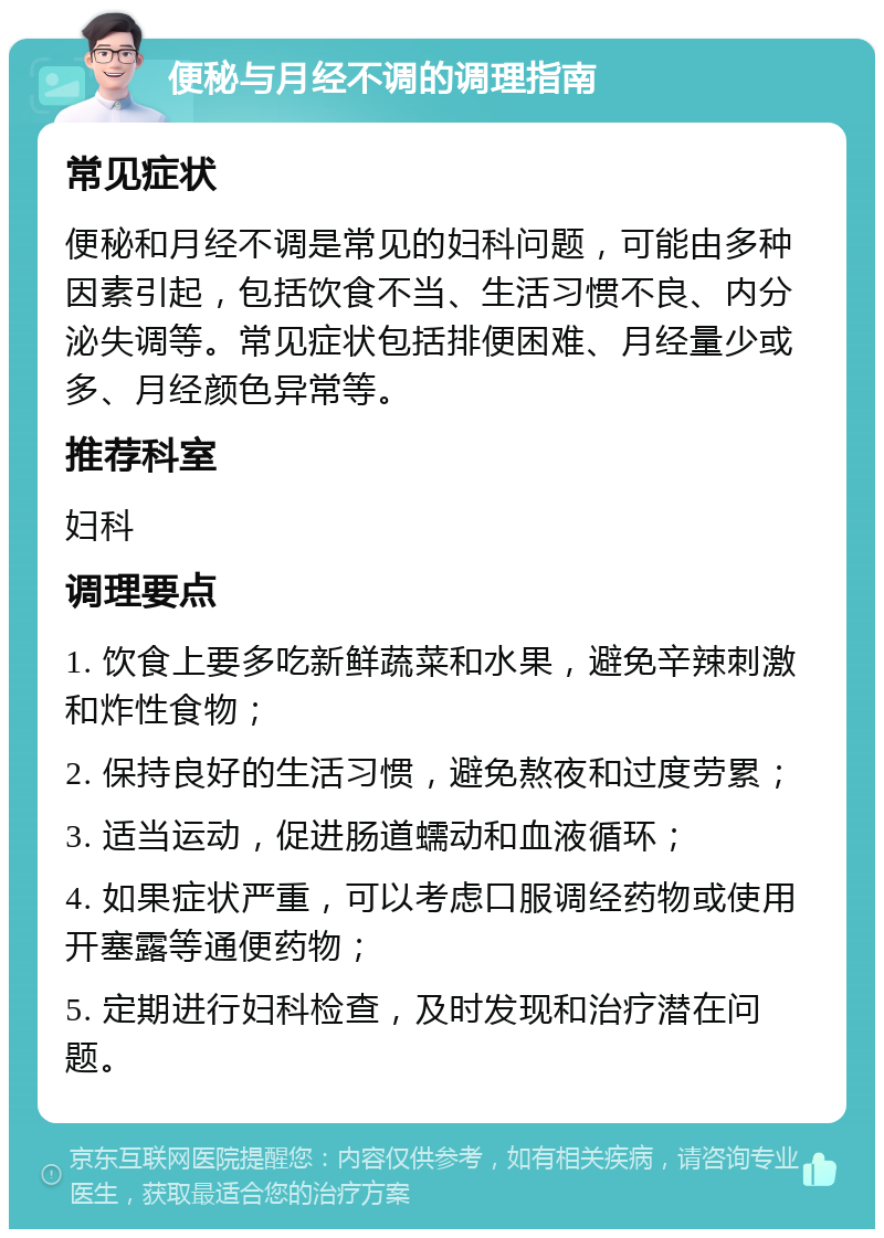 便秘与月经不调的调理指南 常见症状 便秘和月经不调是常见的妇科问题，可能由多种因素引起，包括饮食不当、生活习惯不良、内分泌失调等。常见症状包括排便困难、月经量少或多、月经颜色异常等。 推荐科室 妇科 调理要点 1. 饮食上要多吃新鲜蔬菜和水果，避免辛辣刺激和炸性食物； 2. 保持良好的生活习惯，避免熬夜和过度劳累； 3. 适当运动，促进肠道蠕动和血液循环； 4. 如果症状严重，可以考虑口服调经药物或使用开塞露等通便药物； 5. 定期进行妇科检查，及时发现和治疗潜在问题。