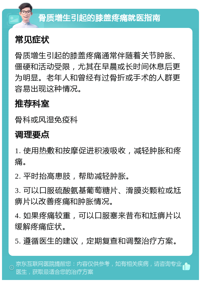 骨质增生引起的膝盖疼痛就医指南 常见症状 骨质增生引起的膝盖疼痛通常伴随着关节肿胀、僵硬和活动受限，尤其在早晨或长时间休息后更为明显。老年人和曾经有过骨折或手术的人群更容易出现这种情况。 推荐科室 骨科或风湿免疫科 调理要点 1. 使用热敷和按摩促进积液吸收，减轻肿胀和疼痛。 2. 平时抬高患肢，帮助减轻肿胀。 3. 可以口服硫酸氨基葡萄糖片、滑膜炎颗粒或尪痹片以改善疼痛和肿胀情况。 4. 如果疼痛较重，可以口服塞来昔布和尪痹片以缓解疼痛症状。 5. 遵循医生的建议，定期复查和调整治疗方案。